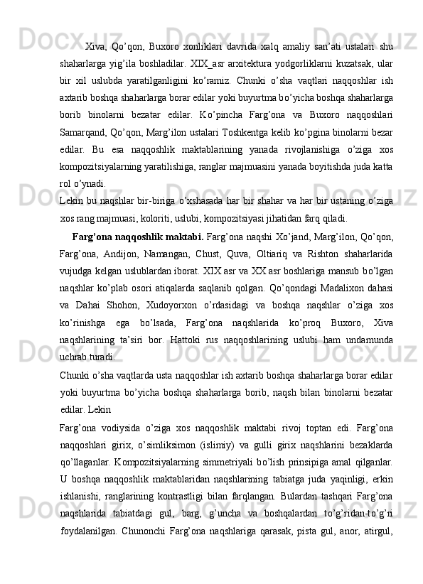 Xiva,   Q о ’qon,   Buxoro   xonliklari   davrida   xalq   amaliy   san’ati   ustalari   shu
shaharlarga   yig’ila   boshladilar.   XIX_asr   arxitektura   yodgorliklarni   kuzatsak,   ular
bir   xil   uslubda   yaratilganligini   k о ’ramiz.   Chunki   о ’sha   vaqtlari   naqqoshlar   ish
axtarib boshqa shaharlarga borar edilar yoki buyurtma b о ’yicha boshqa shaharlarga
borib   binolarni   bezatar   edilar.   K о ’pincha   Farg’ona   va   Buxoro   naqqoshlari
Samarqand, Q о ’qon, Marg’ilon ustalari Toshkentga kelib k о ’pgina binolarni bezar
edilar.   Bu   esa   naqqoshlik   maktablarining   yanada   rivojlanishiga   о ’ziga   xos
kompozitsiyalarning yaratilishiga, ranglar majmuasini yanada boyitishda juda katta
rol  о ’ynadi. 
Lekin   bu  naqshlar   bir-biriga   о ’xshasada   har   bir   shahar   va  har   bir   ustaning   о ’ziga
xos rang majmuasi, koloriti, uslubi, kompozitsiyasi jihatidan farq qiladi. 
Farg’ona naqqoshlik maktabi.   Farg’ona naqshi  X о ’jand, Marg’ilon, Q о ’qon,
Farg’ona,   Andijon,   Namangan,   Chust,   Quva,   Oltiariq   va   Rishton   shaharlarida
vujudga kelgan uslublardan iborat. XIX asr va XX asr boshlariga mansub b о ’lgan
naqshlar   k о ’plab   osori   atiqalarda   saqlanib   qolgan.   Q о ’qondagi   Madalixon   dahasi
va   Dahai   Shohon,   Xudoyorxon   о ’rdasidagi   va   boshqa   naqshlar   о ’ziga   xos
k о ’rinishga   ega   b о ’lsada,   Farg’ona   naqshlarida   k о ’proq   Buxoro,   Xiva
naqshlarining   ta’siri   bor.   Hattoki   rus   naqqoshlarining   uslubi   ham   undamunda
uchrab turadi. 
Chunki  о ’sha vaqtlarda usta naqqoshlar ish axtarib boshqa shaharlarga borar edilar
yoki   buyurtma   b о ’yicha   boshqa   shaharlarga   borib,   naqsh   bilan   binolarni   bezatar
edilar. Lekin 
Farg’ona   vodiysida   о ’ziga   xos   naqqoshlik   maktabi   rivoj   toptan   edi.   Farg’ona
naqqoshlari   girix,   о ’simliksimon   (islimiy)   va   gulli   girix   naqshlarini   bezaklarda
q о ’llaganlar.   Kompozitsiyalarning   simmetriyali   b о ’lish   prinsipiga   amal   qilganlar.
U   boshqa   naqqoshlik   maktablaridan   naqshlarining   tabiatga   juda   yaqinligi,   erkin
ishlanishi,   ranglarining   kontrastligi   bilan   farqlangan.   Bulardan   tashqari   Farg’ona
naqshlarida   tabiatdagi   gul,   barg,   g’uncha   va   boshqalardan   t о ’g’ridan-t о ’g’ri
foydalanilgan.   Chunonchi   Farg’ona   naqshlariga   qarasak,   pista   gul,   anor,   atirgul,