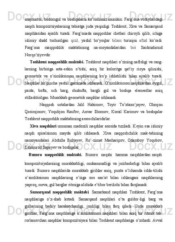 majnuntol, bodomgul va boshqalarni k о ’rishimiz mumkin. Farg’ona vodiylaridagi
naqsh   kompozitsiyalarning   tabiatga   juda   yaqinligi   Toshkent,   Xiva   va   Samarqand
naqshlaridan   ajralib   turadi.   Farg’onada   naqqoshlar   chetlari   chiroyli   qilib,   ichiga
islimiy   shakl   tushurilgan   qizil,   yashil   b о ’yoqlar   bilam   turunjni   afzal   k о ’radi.
Farg’ona   maqqoshlik   maktabining   na-moyandalaridan   biri   Saidmahmud
Norq о ’ziyevdir. 
Toshkent naqqoshlik maktabi.   Toshkent naqshlari   о ’zining nafisligi va rang-
larning   birbiriga   asta-sekin   о ’tishi,   aniq   bir   koloritga   qat’iy   rioya   qilinishi,
geometrik   va   о ’simliksimon   naqshlarning   k о ’p   ishlatilishi   bilan   ajralib   turadi.
Naqshlar k о ’pincha yashil  gammada ishlanadi.   О ’simliksimon naqshlardan oygul,
paxta,   bofta,   uch   barg,   shukufta,   bargli   gul   va   boshqa   elementlar   aniq
stillashtirilgan. Murakkab geometrik naqshlar ishlanadi. 
      Naqqosh   ustalardan   Jalil   Hakimov,   Toyir   T о ’xtax о ’jayev,   Olimjon
Qosimjonov,   Yoqubjon   Raufov,   Anvar   Ilhomov,   Komil   Karimov   va   boshqalar
Toshkent naqqoshlik maktabining assoschilaridirlar. 
Xiva naqshlari   umuman madoxili naqshlar asosida tuziladi. Keyin esa islimiy
naqsh   spiralsimon   mayda   qilib   ishlanadi.   Xiva   naqqoshchilik   mak-tabining
namoyandalari   Abdulla   Boltayev,   R о ’-zimat   Masharipov,   Odamboy   Yoqubov,
Eshmurod Sapayev va boshqalar. 
Buxoro  naqqoshlik  maktabi.  Buxoro  naqshi  hamma  naqshlardan  naqsh 
kompozitsiyalarining   murakkabligi,   mukammalligi   va   jozibadorligi   bilan   ajralib
turadi.   Buxoro   naqshlarida   murakkab   girihlar   aniq,   puxta   о ’lchamda   ishla-tilishi
о ’simliksimon   naqshlarning   о ’ziga   xos   san’at   bilan   ishlangani   naqshlarning
yaproq, meva, gul barglar ritmiga alohida e’tibor berilishi bilan farqlanadi. 
Samarqand   naqqoshlik   maktabi .   Samarkand   naqshlari   Toshkent,   Farg’ona
naqshlariga   о ’x-shab   ketadi.   Samarqand   naqshlari   о ’ta   guldor-ligi   barg   va
gullarining   badiiy   harakatchanligi,   jonliligi   bilan   farq   qiladi.   Unda   murakkab
girihlar,   Farg’ona   naqshlariga   о ’simliksimon   naqshlari   bilan   aniq   bir   ritmik   tak-
rorlanuvchan naqshlar kompozitsiyasi bilan Toshkent naqshlariga   о ’xshash. Avval 