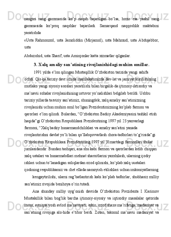 zangori   rang   gammasida   k о ’p   naqsh   bajarilgan   b о ’lsa,   hozir   esa   yashil   rang
gammasida   k о ’proq   naqshlar   bajariladi.   Samarqand   naqqoshlik   maktabini
yaratishda 
«Usta   Rahmonxol,   usta   Jamoliddin   (Mirjamol),   usta   Mahmud,   usta   Abdujabbor,
usta 
Abduzohid, usta Sharif, usta Aminjonlar katta xizmatlar qilganlar. 
3. Xalq amaliy san’atining rivojlanishidagi muhim omillar.
  1991 yilda e’lon qilingan Mustaqillik  О ’zbekiston tarixida yangi sahifa 
ochdi. Qis-qa tarixiy davr ichida mamlakatimizda dav-lat va jamiyat kurilishining 
mutlako yangi siyosiy asoslari yaratilishi bilan birgalik-da ijtimoiy-iktisodiy va 
ma’navii sohalar rivojlanishining ustuvor y о ’nalishlari belgilab berildi. Ushbu 
tarixiy yillarda tasviriy san’atimiz, shuningdek, xalq amaliy san’atimizning 
rivojlanishi uchun muhim omil bo’lgan Prezidentimizning ko’plab farmon va 
qarorlari e’lon qilindi. Bulardan, “O’zbekiston Badiiy Akademiyasini tashkil etish 
haqida”gi O’zbekiston Respublikasi Prezidentining 1997 yil 23 yanvarlagi 
farmoni, “Xalq badiiy hunarmandchiliklari va amaliy san’atini yanada 
rivojlantirishni davlat yo’li bilan qo’llabquvvatlash chora-tadbirlari to’g’risida”gi 
O’zbekiston Respublikasi Prezidentining 1997 yil 31martdagi farmonlari shular 
jumlasidandir. Bundan tashqari, ana shu kabi farmon va qarorlardan kelib chiqqan 
xalq ustalari va hunarmabdlari mehnat sharoitlarini yaxshilash, ularning ijodiy 
ishlari uchun to’lanadigan soliqlardan ozod qilinishi, ko’plab xalq uustalari 
ijodining respublikamiz va chet ellada namoyish etilishlari uchun imkoniyatlarning
kengaytirilishi, ularni rag’batlantirish kabi ko’plab tadbirlar, shubhasiz milliy
san’atimiz rivojida benihoya o’rin tutadi. 
Ana   shunday   milliy   uyg’onish   davrida   О ’zbekiston   Prezidenta   I.   Karimov
Mustakillik   bilan   bog’lik   barcha   ijtimoiy-siyosiy   va   iqtisodiy   masalalar   qatorida
inson, ayniqsa yosh avlod ma’naviyati, erkin, ozod shaxe ma’rifatiga, madaniyat va
san’atning   rivojiga   alo-hida   e’tibor   berdi.   Zotan,   takomil   ma’navii   madaniyat   va 