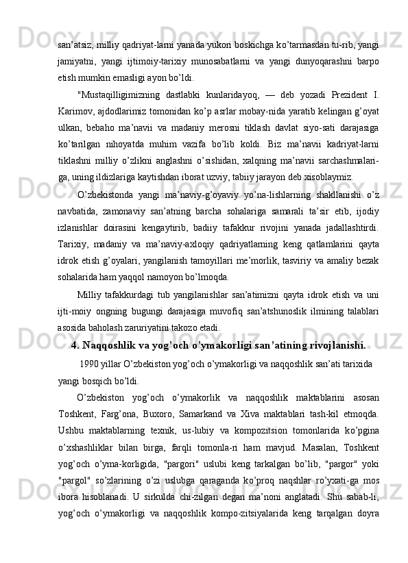 san’atsiz, milliy qadriyat-larni yanada yukori boskichga k о ’tarmasdan tu-rib, yangi
jamiyatni,   yangi   ijtimoiy-tarixiy   munosabatlarni   va   yangi   dunyoqarashni   barpo
etish mumkin emasligi ayon b о ’ldi. 
"Mustaqilligimizning   dastlabki   kunlaridayoq,   —   deb   yozadi   Prezident   I.
Karimov, ajdodlarimiz tomonidan k о ’p asrlar mobay-nida yaratib kelingan g’oyat
ulkan,   bebaho   ma’navii   va   madaniy   merosni   tiklash   davlat   siyo-sati   darajasiga
k о ’tarilgan   nihoyatda   muhim   vazifa   b о ’lib   koldi.   Biz   ma’navii   kadriyat-larni
tiklashni   milliy   о ’zlikni   anglashni   о ’sishidan,   xalqning   ma’navii   sarchashmalari-
ga, uning ildizlariga kaytishdan iborat uzviy, tabiiy jarayon deb xisoblaymiz. 
О ’zbekistonda   yangi   ma’naviy-g’oyaviy   y о ’na-lishlarning   shakllanishi   о ’z
navbatida,   zamonaviy   san’atning   barcha   sohalariga   samarali   ta’sir   etib,   ijodiy
izlanishlar   doirasini   kengaytirib,   badiiy   tafakkur   rivojini   yanada   jadallashtirdi.
Tarixiy,   madaniy   va   ma’naviy-axloqiy   qadriyatlarning   keng   qatlamlarini   qayta
idrok etish  g’oyalari, yangilanish  tamoyillari  me’morlik, tasviriy va amaliy bezak
sohalarida ham yaqqol namoyon b о ’lmoqda. 
Milliy   tafakkurdagi   tub   yangilanishlar   san’atimizni   qayta   idrok   etish   va   uni
ijti-moiy   ongning   bugungi   darajasiga   muvofiq   san’atshunoslik   ilmining   talablari
asosida baholash zaruriyatini takozo etadi. 
4. Naqqoshlik va yog’och o’ymakorligi san’atining rivojlanishi.
  1990 yillar  О ’zbekiston yog’och  о ’ymakorligi va naqqoshlik san’ati tarixida 
yangi bosqich b о ’ldi. 
О ’zbekiston   yog’och   о ’ymakorlik   va   naqqoshlik   maktablarini   asosan
Toshkent,   Farg’ona,   Buxoro,   Samarkand   va   Xiva   maktablari   tash-kil   etmoqda.
Ushbu   maktablarning   texnik,   us-lubiy   va   kompozitsion   tomonlarida   k о ’pgina
о ’xshashliklar   bilan   birga,   farqli   tomonla-ri   ham   mavjud.   Masalan,   Toshkent
yog’och   о ’yma-korligida,   "pargori"   uslubi   keng   tarkalgan   b о ’lib,   "pargor"   yoki
"pargol"   s о ’zlarining   о ’zi   uslubga   qaraganda   k о ’proq   naqshlar   r о ’yxati-ga   mos
ibora   hisoblanadi.   U   sirkulda   chi-zilgan   degan   ma’noni   anglatadi.   Shu   sabab-li,
yog’och   о ’ymakorligi   va   naqqoshlik   kompo-zitsiyalarida   keng   tarqalgan   doyra