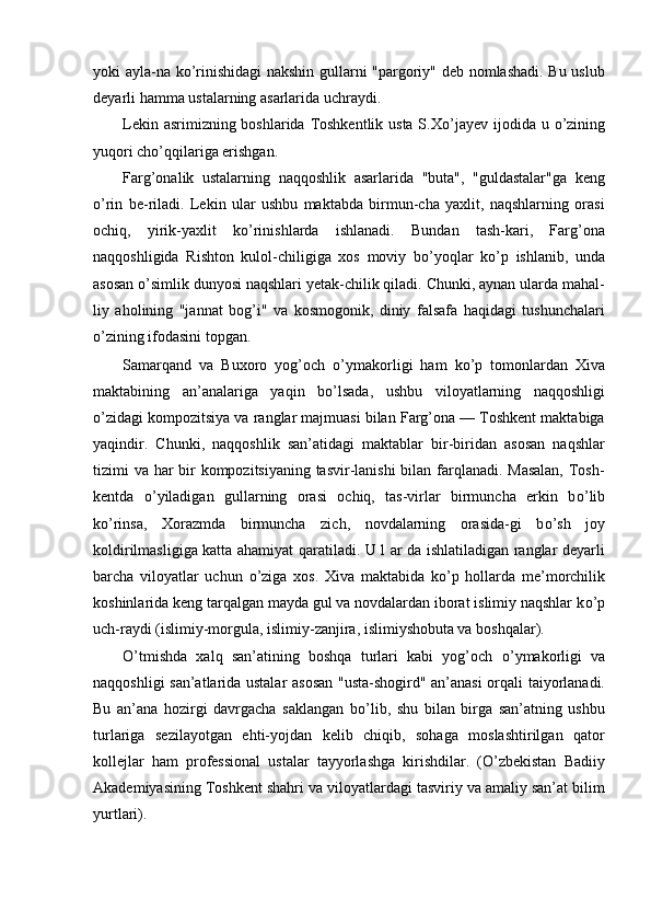 yoki ayla-na k о ’rinishidagi nakshin gullarni "pargoriy" deb nomlashadi. Bu uslub
deyarli hamma ustalarning asarlarida uchraydi. 
Lekin asrimizning boshlarida Toshkentlik usta S.X о ’jayev ijodida u   о ’zining
yuqori ch о ’qqilariga erishgan. 
Farg’onalik   ustalarning   naqqoshlik   asarlarida   "buta",   "guldastalar"ga   keng
о ’rin   be-riladi.   Lekin   ular   ushbu   maktabda   birmun-cha   yaxlit,   naqshlarning   orasi
ochiq,   yirik-yaxlit   k о ’rinishlarda   ishlanadi.   Bundan   tash-kari,   Farg’ona
naqqoshligida   Rishton   kulol-chiligiga   xos   moviy   b о ’yoqlar   k о ’p   ishlanib,   unda
asosan  о ’simlik dunyosi naqshlari yetak-chilik qiladi. Chunki, aynan ularda mahal-
liy   aholining   "jannat   bog’i"   va   kosmogonik,   diniy   falsafa   haqidagi   tushunchalari
о ’zining ifodasini topgan. 
Samarqand   va   Buxoro   yog’och   о ’ymakorligi   ham   k о ’p   tomonlardan   Xiva
maktabining   an’analariga   yaqin   b о ’lsada,   ushbu   viloyatlarning   naqqoshligi
о ’zidagi kompozitsiya va ranglar majmuasi bilan Farg’ona — Toshkent maktabiga
yaqindir.   Chunki,   naqqoshlik   san’atidagi   maktablar   bir-biridan   asosan   naqshlar
tizimi va har  bir kompozitsiyaning tasvir-lanishi  bilan farqlanadi. Masalan,  Tosh-
kentda   о ’yiladigan   gullarning   orasi   ochiq,   tas-virlar   birmuncha   erkin   b о ’lib
k о ’rinsa,   Xorazmda   birmuncha   zich,   novdalarning   orasida-gi   b о ’sh   joy
koldirilmasligiga katta ahamiyat qaratiladi. U l ar da ishlatiladigan ranglar deyarli
barcha   viloyatlar   uchun   о ’ziga   xos.   Xiva   maktabida   k о ’p   hollarda   me’morchilik
koshinlarida keng tarqalgan mayda gul va novdalardan iborat islimiy naqshlar k о ’p
uch-raydi (islimiy-morgula, islimiy-zanjira, islimiyshobuta va boshqalar). 
О ’tmishda   xalq   san’atining   boshqa   turlari   kabi   yog’och   о ’ymakorligi   va
naqqoshligi san’atlarida ustalar asosan "usta-shogird" an’anasi orqali taiyorlanadi.
Bu   an’ana   hozirgi   davrgacha   saklangan   b о ’lib,   shu   bilan   birga   san’atning   ushbu
turlariga   sezilayotgan   ehti-yojdan   kelib   chiqib,   sohaga   moslashtirilgan   qator
kollejlar   ham   professional   ustalar   tayyorlashga   kirishdilar.   (O’zbekistan   Badiiy
Akademiyasining Toshkent shahri va viloyatlardagi tasviriy va amaliy san’at bilim
yurtlari).  