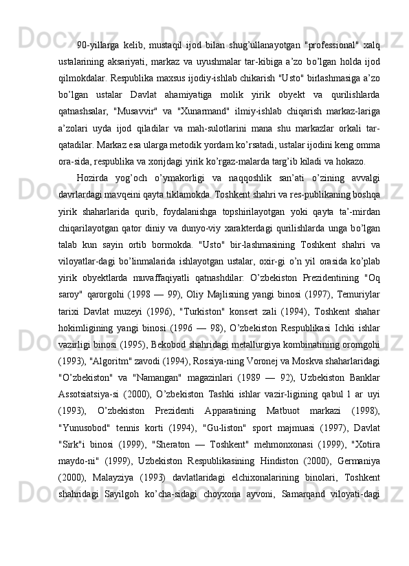 90-yillarga   kelib,   mustaqil   ijod   bilan   shug’ullanayotgan   "professional"   xalq
ustalarining   aksariyati,   markaz   va   uyushmalar   tar-kibiga   a’zo   b о ’lgan   holda   ijod
qilmokdalar. Respublika maxsus ijodiy-ishlab chikarish "Usto" birlashmasiga a’zo
b о ’lgan   ustalar   Davlat   ahamiyatiga   molik   yirik   obyekt   va   qurilishlarda
qatnashsalar,   "Musavvir"   va   "Xunarmand"   ilmiy-ishlab   chiqarish   markaz-lariga
a’zolari   uyda   ijod   qiladilar   va   mah-sulotlarini   mana   shu   markazlar   orkali   tar-
qatadilar. Markaz esa ularga metodik yordam k о ’rsatadi, ustalar ijodini keng omma
ora-sida, respublika va xorijdagi yirik k о ’rgaz-malarda targ’ib kiladi va hokazo. 
Hozirda   yog’och   о ’ymakorligi   va   naqqoshlik   san’ati   о ’zining   avvalgi
davrlardagi mavqeini qayta tiklamokda. Toshkent shahri va res-publikaning boshqa
yirik   shaharlarida   qurib,   foydalanishga   topshirilayotgan   yoki   qayta   ta’-mirdan
chiqarilayotgan   qator   diniy   va   dunyo-viy   xarakterdagi   qurilishlarda   unga   b о ’lgan
talab   kun   sayin   ortib   bormokda.   "Usto"   bir-lashmasining   Toshkent   shahri   va
viloyatlar-dagi   b о ’linmalarida   ishlayotgan   ustalar,   oxir-gi   о ’n   yil   orasida   k о ’plab
yirik   obyektlarda   muvaffaqiyatli   qatnashdilar:   O’zbekiston   Prezidentining   "Oq
saroy"   qarorgohi   (1998   —   99),   Oliy   Majlisning   yangi   binosi   (1997),   Temuriylar
tarixi   Davlat   muzeyi   (1996),   "Turkiston"   konsert   zali   (1994),   Toshkent   shahar
hokimligining   yangi   binosi   (1996   —   98),   O’zbekiston   Respublikasi   Ichki   ishlar
vazirligi binosi (1995), Bekobod shahridagi metallurgiya kombinatining oromgohi
(1993), "Algoritm" zavodi (1994), Rossiya-ning Voronej va Moskva shaharlaridagi
"O’zbekiston"   va   "Namangan"   magazinlari   (1989   —   92),   Uzbekiston   Banklar
Assotsiatsiya-si   (2000),   O’zbekiston   Tashki   ishlar   vazir-ligining   qabul   l   ar   uyi
(1993),   O’zbekiston   Prezidenti   Apparatining   Matbuot   markazi   (1998),
"Yunusobod"   tennis   korti   (1994),   "Gu-liston"   sport   majmuasi   (1997),   Davlat
"Sirk"i   binosi   (1999),   "Sheraton   —   Toshkent"   mehmonxonasi   (1999),   "Xotira
maydo-ni"   (1999),   Uzbekiston   Respublikasining   Hindiston   (2000),   Germaniya
(2000),   Malayziya   (1993)   davlatlaridagi   elchixonalarining   binolari,   Toshkent
shahridagi   Sayilgoh   k о ’cha-sidagi   choyxona   ayvoni,   Samarqand   viloyati-dagi 