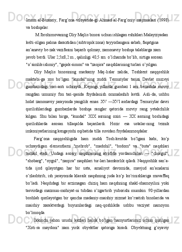 Imom   al-Buxoriy,   Farg’ona   viloyatida-gi   Ahmad   al-Farg’oniy   majmualari   (1998)
va boshqalar. 
 M.Ibrohimovaning Oliy Majlis binosi uchun ishlagan eshiklari Malayziyadan 
kelti-rilgan palma daraxtidan (subtropik zona) tayyorlangani sabab, faqatgina 
an’anaviy be-zak vazifasini bajarib qolmay, zamonaviy boshqa talablarga xam 
javob berdi. Ular 2,5x8,2 m., qalinligi 40,5 sm.  о ’lchamda b о ’lib, sirtiga asosan 
" о ’simlik-islimiy", "gajak-simon" va "zanjira" naqshlarining turlari  о ’yilgan. 
Oliy   Majlis   binosining   markaziy   Maj-lislar   zalida,   Toshkent   naqqoshlik
maktabi-ga   xos   b о ’lgan   "kundal"ning   xuddi   Temuriylar   tarixi   Davlat   muzeyi
gumbazidagi   vari-anti   uchraydi.   Keyingi   yillarda   gumbaz   l   arii   bezashda   moviy
rangdan   umumiy   fon   tari-qasida   foydalanish   ommalashib   ketdi.   Asli-da,   ushbu
holat zamonaviy jarayonda yangilik emas. XV —XVI asrlardagi Temuriylar davri
qurilishlaridagi   gumbazlarda   boshqa   ranglar   qatorida   moviy   rang   yetakchilik
kilgan.   Shu   bilan   birga,   "kundal"   XIX   asrning   oxiri   —   XX   asrning   boshidagi
qurilishlarda   asosan   tillaqalda   bajarilardi.   Hozir   esa   ustalar-ning   texnik
imkoniyatlarining kengayishi oqibatida tilla suvidan foydalanmoqdalar. 
Farg’ona   naqqoshligida   ham   xuddi   Tosh-kentda   b о ’lgani   kabi,   k о ’p
uchraydigan   elementlarni   "mehrob",   "madohil",   "bodom"   va   "buta"   naqshlari
tashkil   etadi.   Undagi   asosiy   naqshlarning   atrofida   yordamchilari   —   "chorgul",
"shobarg", "oygul", "zanjira" naqshlari tur-lari hamkorlik qiladi. Naqqoshlik san’a-
tida   ijod   qilayotgan   har   bir   usta,   amaliyot   davomida,   mavjud   an’analarni
о ’zlashtirib,   ish   jarayonida   klassik   naqshning   juda   k о ’p   k о ’rinishlariga   muvaffaq
b о ’ladi.   Naqshdagi   bir   arzimagan   chiziq   ham   naqshning   shakl-shamoyilini   yoki
tasvirdagi   mazmun-mohiyat-ni   tubdan   о ’zgartirib   yuborishi   mumkin.   90-yillardan
boshlab qurilayotgan bir qancha madaniy-maishiy xizmat k о ’rsatish binolarida va
maishiy   xarakterdagi   buyumlardagi   naq-qoshlikda   ushbu   vaziyat   namoyon
b о ’lmoqda. 
Ikkinchi   jahon   urushi   kezlari   halok   b о ’lgan   hamyurtlarimiz   uchun   qurilgan
"Xoti-ra   maydoni"   xam   yirik   obyektlar   qatoriga   kiradi.   Obyektning   g’oyaviy 