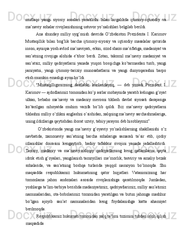 mutlaqo   yangi   siyosiy   asoslari   yaratilishi   bilan   birgalikda   ijtimoiy-iqtisodiy   va
ma’naviy sohalar rivojlanishining ustuvor y о ’nalishlari belgilab berildi. 
Ana   shunday   milliy   uyg’onish   davrida   О ’zbekiston   Prezidenta   I.   Karimov
Mustaqillik   bilan   bog’lik   barcha   ijtimoiy-siyosiy   va   iqtisodiy   masalalar   qatorida
inson, ayniqsa yosh avlod ma’naviyati, erkin, ozod shaxs ma’rifatiga, madaniyat va
san’atning   rivojiga   alohida   e’tibor   berdi.   Zotan,   takomil   ma’naviy   madaniyat   va
san’atsiz,   milliy   qadriyatlarni   yanada   yuqori   bosqichga   k о ’tarmasdan   turib,   yangi
jamiyatni,   yangi   ijtimoiy-tarixiy   munosabatlarni   va   yangi   dunyoqarashni   barpo
etish mumkin emasligi ayon b о ’ldi. 
"Mustaqilligimizning   dastlabki   kunlaridayoq,   —   deb   yozadi   Prezident   I.
Karimov — ajdodlarimiz tomonidan k о ’p asrlar mobaynida yaratib kelingan g’oyat
ulkan,   bebaho   ma’naviy   va   madaniy   merosni   tiklash   davlat   siyosati   darajasiga
k о ’tarilgan   nihoyatda   muhim   vazifa   b о ’lib   qoldi.   Biz   ma’naviy   qadriyatlarni
tiklashni milliy  о ’zlikni anglashni  о ’sishidan, xalqning ma’naviy sarchashmalariga,
uning ildizlariga qaytishdan iborat uzviy, tabiiy jarayon deb hisoblaymiz”. 
  О ’zbekistonda   yangi   ma’naviy   g’oyaviy   y о ’nalishlarning   shakllanishi   о ’z
navbatida,   zamonaviy   san’atning   barcha   sohalariga   samarali   ta’sir   etib,   ijodiy
izlanishlar   doirasini   kengaytirib,   badiiy   tafakkur   rivojini   yanada   jadallashtirdi.
Tarixiy,   madaniy   va   ma’naviy-axloqiy   qadriyatlarning   keng   qatlamlarini   qayta
idrok etish g’oyalari, yangilanish tamoyillari  me’morlik, tasviriy va amaliy bezak
sohalarida,   va   san’atning   boshqa   turlarida   yaqqol   namoyon   bo’lmoqda.   Shu
maqsadda   respublikamiz   hukumatining   qator   hujjatlari   Vatanimizning   har
tomonlama   jahon   andozalari   asosida   rivojlanishiga   qaratilmoqda.   Jumladan,
yoshlarga ta’lim-tarbiya berishda madaniyatimiz, qadriyatlarimiz, milliy san’atimiz
namunalaridan,   ota-bobolarimiz   tomonidan   yaratilgan   va   butun   jahonga   mashhur
b о ’lgan   ajoyib   san’at   namunalaridan   keng   foydalanishga   katta   ahamiyat
berilmoqda. 
Respublikamiz hukumati tomonidan xalq ta’limi tnzimini tubdan isloh qilish
maqsadida  