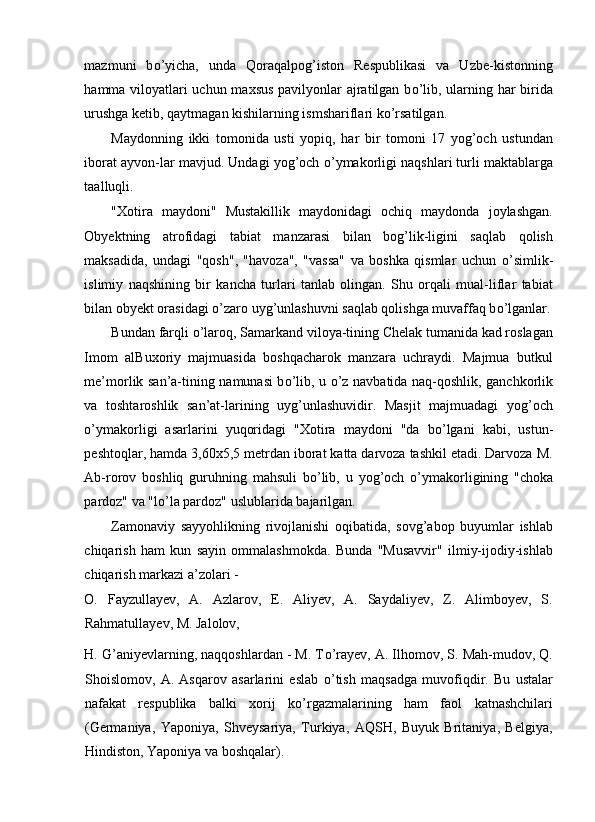 mazmuni   b о ’yicha,   unda   Qoraqalpog’iston   Respublikasi   va   Uzbe-kistonning
hamma viloyatlari uchun maxsus pavilyonlar ajratilgan b о ’lib, ularning har birida
urushga ketib, qaytmagan kishilarning ismshariflari k о ’rsatilgan. 
Maydonning   ikki   tomonida   usti   yopiq,   har   bir   tomoni   17   yog’och   ustundan
iborat ayvon-lar mavjud. Undagi yog’och  о ’ymakorligi naqshlari turli maktablarga
taalluqli. 
"Xotira   maydoni"   Mustakillik   maydonidagi   ochiq   maydonda   joylashgan.
Obyektning   atrofidagi   tabiat   manzarasi   bilan   bog’lik-ligini   saqlab   qolish
maksadida,   undagi   "qosh",   "havoza",   "vassa"   va   boshka   qismlar   uchun   о ’simlik-
islimiy   naqshining   bir   kancha   turlari   tanlab   olingan.   Shu   orqali   mual-liflar   tabiat
bilan obyekt orasidagi  о ’zaro uyg’unlashuvni saqlab qolishga muvaffaq b о ’lganlar.
Bundan farqli  о ’laroq, Samarkand viloya-tining Chelak tumanida kad roslagan
Imom   alBuxoriy   majmuasida   boshqacharok   manzara   uchraydi.   Majmua   butkul
me’morlik san’a-tining namunasi b о ’lib, u   о ’z navbatida naq-qoshlik, ganchkorlik
va   toshtaroshlik   san’at-larining   uyg’unlashuvidir.   Masjit   majmuadagi   yog’och
о ’ymakorligi   asarlarini   yuqoridagi   "Xotira   maydoni   "da   b о ’lgani   kabi,   ustun-
peshtoqlar, hamda 3,60x5,5 metrdan iborat katta darvoza tashkil etadi. Darvoza M.
Ab-rorov   boshliq   guruhning   mahsuli   b о ’lib,   u   yog’och   о ’ymakorligining   "choka
pardoz" va "l о ’la pardoz" uslublarida bajarilgan. 
Zamonaviy   sayyohlikning   rivojlanishi   oqibatida,   sovg’abop   buyumlar   ishlab
chiqarish   ham   kun   sayin   ommalashmokda.   Bunda   "Musavvir"   ilmiy-ijodiy-ishlab
chiqarish markazi a’zolari - 
O.   Fayzullayev,   A.   Azlarov,   E.   Aliyev,   A.   Saydaliyev,   Z.   Alimboyev,   S.
Rahmatullayev, M. Jalolov, 
H. G’aniyevlarning, naqqoshlardan - M. T о ’rayev, A. Ilhomov, S. Mah-mudov, Q.
Shoislomov,   A.   Asqarov   asarlarini   eslab   о ’tish   maqsadga   muvofiqdir.   Bu   ustalar
nafakat   respublika   balki   xorij   k о ’rgazmalarining   ham   faol   katnashchilari
(Germaniya,   Yaponiya,   Shveysariya,   Turkiya,   AQSH,   Buyuk   Britaniya,   Belgiya,
Hindiston, Yaponiya va boshqalar).