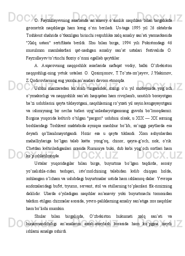 O.   Fayzullayevning   asarlarida   an’anaviy   о ’simlik   naqshlari   bilan   birgalikda
geometrik   naqshlarga   ham   keng   о ’rin   beriladi.   Us-taga   1995   yil   26   oktabrda
Toshkent shahrida  о ’tkazilgan birinchi respublika xalq amaliy san’ati yarmarkasida
"Xalq   ustasi"   sertifikata   berildi.   Shu   bilan   birga,   1994   yili   Pokistondagi   46
musulmon   mamlakatlari   qat-nashgan   amaliy   san’at   ustalari   festivalida   O.
Fayzullayev t о ’rtinchi faxriy  о ’rinni egallab qaytdilar. 
A.   Asqarovning   naqqoshlik   asarlarida   nafaqat   vodiy,   balki   О ’zbekiston
naqqoshligi-ning   yetuk   ustalari   O.   Qosimjonov,   T.T о ’xta-x о ’jayev,   J.'Hakimov,
Z.Qodirovlarning eng yaxshi an’analari davom etmoqda. 
Ushbu   manzaradan   k о ’rinib   turganidek,   oxirgi   о ’n   yil   mobaynida   yog’och
о ’ymakorligi   va   naqqoshlik   san’ati   haqiqatan   ham   rivojlanib,   unutilib   borayotgan
ba’zi uslublarini qayta tiklayotgani, naqshlarning r о ’yxati yil sayin kengayayotgani
va   islimiyning   bir   necha   turlari   uyg’unlashayotganining   guvohi   b о ’lmoqdamiz.
Birgina  yuqorida  keltirib   о ’tilgan   "pargori"   uslubini   olsak,   u  XIX  —   XX   asrning
boshlaridagi   Toshkent   maktabida   ayniqsa   mashhur   b о ’lib,   s о ’nggi   paytlarda   esa
deyarli   q о ’llanilmayotgandi.   Hozir   esa   u   qayta   tiklandi.   Xom   ashyolardan
mahalliylariga   b о ’lgan   talab   katta:   yong’oq,   chinor,   qayra-g’och,   nok,   о ’rik.
Chetdan   keltiriladiganlari   orasida   Ruminiya   buki,   dub   kabi   yog’och   sortlari   ham
k о ’p ishlatilmoqda. 
Ustalar   yuqoridagilar   bilan   birga,   buyurtma   b о ’lgan   taqdirda,   asosiy
y о ’nalishla-ridan   tashqari,   iste’molchining   talabidan   kelib   chiqqan   holda,
xohlangan   о ’lcham va uslubdagi buyurtmalar ustida ham ishlamoq-dalar. Yevropa
andozalaridagi bufet, tryumo, servant, stol va stullarning t о ’plamlari fik-rimizning
dalilidir.   Ularda   о ’yiladigan   naqshlar   an’anaviy   yoki   buyurtmachi   tomonidan
takdim etilgan chizmalar asosida, yevro-paliklarning amaliy san’atiga xos naqshlar
ham b о ’lishi mumkin. 
Shular   bilan   birgaliqda,   О ’zbekiston   hukumati   xalq   san’ati   va
hunarmandchiligi   an’analarini   asrab-avaylash   borasida   ham   k о ’pgina   xayrli
ishlarni amalga oshirdi.