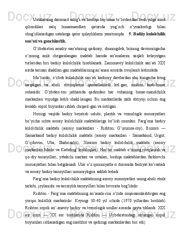 Ustalarning daromad solig’i va boshqa boj-xona t о ’lovlaridan besh yilga ozod
qilinishlari   xalq   hunarmandlari   qatorida   yog’och   о ’ymakorligi   bilan
shug’ullanadigan ustalarga qator qulayliklarni yaratmoqda.      5. Badiiy kulolchilik
san’ati va ganchkorlik. 
O’zbekiston   amaliy   san’atining   qadimiy,   shuningdek,   bizning   davrimizgacha
о ’zining   anik   chegaralangan   maktab   hamda   an’analarini   saqlab   kelayotgan
turlaridan   biri   badiiy   kulolchilik   hisoblanadi.   Zamonaviy   kulolchilik   san’ati   XIX
asrda tarixan shakllan-gan maktablarning an’anasi asosida rivojlanib kelmokda. 
Ma’lumki,  o’zbek   kulolchilik  san’ati   kadimiy  davrlardan  shu   kungacha  keng
tarqalgan   va   aholi   ehtiyojlarini   qanoatlantirib   kel-gan,   muhim   kasb-hunar
sohasidir.   О ’zbekis-ton   jabhasida   qadimdan   har   vohaning   hunar-mandchilik
markazlari   vujudga   kelib   shakl-langan.   Bu   markazlarda   xalk   ehtiyoji   uchun   eng
kerakli sopol buyumlar ishlab chiqaril-gan va sotilgan. 
Hozirgi   vaqtda   badiiy   bezatish   uslubi,   plastik   va   texnologik   xususiyatlari
b о ’yicha   uchta   asosiy   kulolchilik   maktablariga   b о ’lish   mumkin:   Farg’ona   badiiy
kulolchilik   maktabi   (asosiy   markazlari   -   Rishton,   G’urumsa-roy);   Buxoro   —
Samarkand   badiiy   kulolchilik   maktabi   (asosiy   markazlari   -   Samarkand,   Urgut,
G’ijduvon,   Uba,   Shahrisabz);   Xorazm   badiiy   kulolchilik   maktabi   (asosiy
markazlari Madir va Kattabog’ kishloqlari). Har bir maktab  о ’zining rivojlanish va
ijo-diy   tamoyillari,   yetakchi   markaz   va   ustalari,   boshqa   maktablardan   farklovchi
xususiyatlari bilan belgilanadi. Ular  о ’z qonuniyatla-ri doirasida faoliyat k о ’rsatadi
va asosiy badiiy tamoyillari umumiyligini saklab keladi. 
Farg’ona badiiy kulolchilik maktabining asosiy xususiyatlari uning aholi etnik
tarkibi, joylanishi va tarixiylik tamoyillari bilan bevosita bog’likdir. 
Rishton   -  Farg’ona  maktabining  an’anala-rini   о ’zida   mujassamlashtirgan   eng
yorqin   kulollik   markazidir.   Keyingi   30-40   yil   ichida   (1970   yillardan   boshlab)
Rishton sopoli an’-anaviy badiiy va texnologik usullar asosida qayta tiklandi. XIX
asr   oxiri   —   XX   asr   boshlarida   Rishton   —   Uzbekistondagi   sirlangan   sopol
buyumlari ishlanadigan eng mashhur va qadimgi markazlardan biri edi).