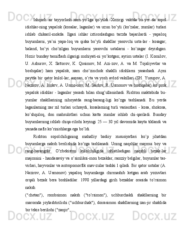 Ishqorli   sir   tayyorlash   xam   y о ’lga   q о ’yildi.   Xozirgi   vaktda   bu   yer   da   sopol
idishlar-ning   yapalok   (kosalar,   laganlar)   va   uzun   b о ’yli   (k о ’zalar,   xumlar)   turlari
ishlab   chikaril-mokda.   Ilgari   ishlar   ixtisoslashgan   tarzda   bajarilardi   -   yapaloq
buyumlarni,   ya’ni   yapa-loq   va   qiska   b о ’yli   shakllar   yasovchi   usta-lar   -   kosagar;
baland,   b о ’yi   ch о ’zilgan   buyumlarni   yasovchi   ustalarni   -   k о ’zagar   deyishgan.
Hozir bunday tasniflash ilgarigi mohiyati-ni y о ’kotgan; ayrim ustalar (I. Komilov,
U.   Ashurov,   X.   Sattorov,   K.   Qosimov,   M.   Azi-zov,   A.   va   M.   Tojaliyevlar   va
boshqalar)   ham   yapalok,   xam   ch о ’zinchok   shaklli   idishlarni   yasashadi.   Ayni
paytda bir qator kulol-lar, asosan,   о ’rta va yosh avlod vakillari (SH. Yusupov, A.
Nazirov, A. Isokrv, A. Usmo-nov, M. Saidov, R. Usmonov va boshqalar) k о ’prok
yapalok   idishlar   -   laganlar   yasash   bilan   shug’ullanishadi.   Rishton   maktabida   bu-
yumlar   shakllarining   nihoyatda   rang-barang-ligi   k о ’zga   tashlanadi.   Bu   yerda
laganlarning   xar   xil   turlari   uchraydi,   kosalarning   turli   variantlari   -   kosa,   shokosa,
k о ’shquloq,   don   mahsulotlari   uchun   katta   xumlar   ishlab   chi-qariladi.   Bunday
buyumlarning ishlab chiqa-rilishi keyingi 25 — 30 yil davomida kayta tiklandi va
yanada nafis k о ’rinishlarga ega b о ’ldi. 
Rishton   sopolchiligining   mahalliy   badiiy   xususiyatlari   k о ’p   jihatdan
buyumlarga   naksh   berilishida   k о ’zga   tashlanadi.   Uning   naqshlar   majmui   boy   va
rang-barangdir.   О ’zbekiston   kulolchiligida   ishlatiladigan   naqshli   bezak-lar
majmuini - handasaviy va   о ’simliksi-mon bezaklar, ramziy belgilar, buyumlar tas-
virlari, hayvonlar va antropomorfik mav-zular tashki l qiladi. Bir qator ustalar (A.
Nazirov,   A.   Usmonov)   yapaloq   buyumlarga   chirmashib   ketgan   arab   yozuvlari
orqali   bezak   bera   boshladilar.   1990   yillardagi   girih   bezaklar   orasida   t о ’rsimon
naksh 
("chetan"),   rombsimon   naksh   ("t о ’rsimon"),   uchburchakli   shakllarning   bir
maromda  joylashtirilishi   ("uchburchak"),  doirasimon  shakllarning  zan-jir   shaklida
bir tekis berilishi ("zanjir",
