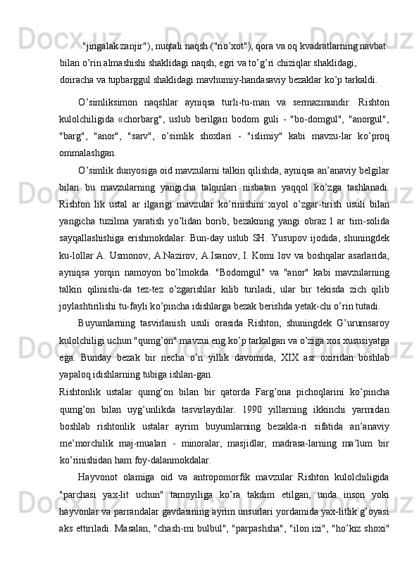  "jingalak zanjir"), nuqtali naqsh ("n о ’xot"), qora va oq kvadratlarning navbat 
bilan  о ’rin almashishi shaklidagi naqsh, egri va t о ’g’ri chiziqlar shaklidagi, 
doiracha va tupbarggul shaklidagi mavhumiy-handasaviy bezaklar k о ’p tarkaldi. 
О ’simliksimon   naqshlar   ayniqsa   turli-tu-man   va   sermazmundir.   Rishton
kulolchiligida   «chorbarg",   uslub   berilgan   bodom   guli   -   "bo-domgul",   "anorgul",
"barg",   "anor",   "sarv",   о ’simlik   shoxlari   -   "islimiy"   kabi   mavzu-lar   k о ’proq
ommalashgan. 
О ’simlik dunyosiga oid mavzularni talkin qilishda, ayniqsa an’anaviy belgilar
bilan   bu   mavzularning   yangicha   talqinlari   nisbatan   yaqqol   k о ’zga   tashlanadi.
Rishton   lik   ustal   ar   ilgarigi   mavzular   k о ’rinishini   xiyol   о ’zgar-tirish   usuli   bilan
yangicha   tuzilma   yaratish   y о ’lidan   borib,   bezakning   yangi   obraz   l   ar   tim-solida
sayqallashishiga   erishmokdalar.   Bun-day   uslub   SH.   Yusupov   ijodida,   shuningdek
ku-lollar  A. Usmonov, A.Nazirov, A.Isanov,  I. Komi  lov va boshqalar  asarlarida,
ayniqsa   yorqin   namoyon   b о ’lmokda.   "Bodomgul"   va   "anor"   kabi   mavzularning
talkin   qilinishi-da   tez-tez   о ’zgarishlar   kilib   turiladi,   ular   bir   tekisda   zich   qilib
joylashtirilishi tu-fayli k о ’pincha idishlarga bezak berishda yetak-chi  о ’rin tutadi. 
Buyumlarning   tasvirlanish   usuli   orasida   Rishton,   shuningdek   G’urumsaroy
kulolchiligi uchun "qumg’on" mavzui eng k о ’p tarkalgan va  о ’ziga xos xususiyatga
ega.   Bunday   bezak   bir   necha   о ’n   yillik   davomida,   XIX   asr   oxiridan   boshlab
yapaloq idishlarning tubiga ishlan-gan. 
Rishtonlik   ustalar   qumg’on   bilan   bir   qatorda   Farg’ona   pichoqlarini   k о ’pincha
qumg’on   bilan   uyg’unlikda   tasvirlaydilar.   1990   yillarning   ikkinchi   yarmidan
boshlab   rishtonlik   ustalar   ayrim   buyumlarning   bezakla-ri   sifatida   an’anaviy
me’morchilik   maj-mualari   -   minoralar,   masjidlar,   madrasa-larning   ma’lum   bir
k о ’rinishidan ham foy-dalanmokdalar. 
Hayvonot   olamiga   oid   va   antropomorfik   mavzular   Rishton   kulolchiligida
"parchasi   yax-lit   uchun"   tamoyiliga   k о ’ra   takdim   etilgan,   unda   inson   yoki
hayvonlar va parrandalar gavdasining ayrim unsurlari yordamida yax-litlik g’oyasi
aks ettiriladi. Masalan, "chash-mi bulbul", "parpashsha", "ilon izi", "h о ’kiz shoxi" 