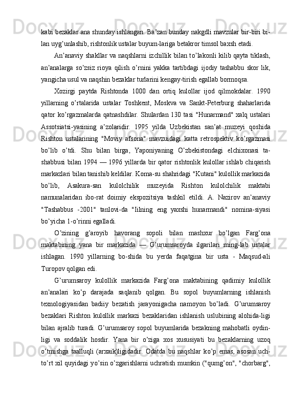 kabi bezaklar ana shunday ishlangan. Ba’zan bunday nakgdli mavzular bir-biri bi-
lan uyg’unlashib, rishtonlik ustalar buyum-lariga betakror timsol baxsh etadi. 
An’anaviy shakllar va naqshlarni izchillik bilan t о ’lakonli kilib qayta tiklash,
an’analarga   s о ’zsiz   rioya   qilish   о ’rnini   yakka   tartibdagi   ijodiy   tashabbu   skor   lik,
yangicha usul va naqshin bezaklar turlarini kengay-tirish egallab bormoqsa. 
Xozirgi   paytda   Rishtonda   1000   dan   ortiq   kulollar   ijod   qilmokdalar.   1990
yillarning   о ’rtalarida   ustalar   Toshkent,   Moskva   va   Sankt-Peterburg   shaharlarida
qator  k о ’rgazmalarda  qatnashdilar.   Shulardan  130  tasi   "Hunarmand"  xalq  ustalari
Assotsiatsi-yasining   a’zolaridir.   1995   yilda   Uzbekistan   san’at   muzeyi   qoshida
Rishton   ustalarining   "Moviy   afsona"   mavzuidagi   katta   retrospektiv   k о ’rgazmasi
b о ’lib   о ’tdi.   Shu   bilan   birga,   Yaponiyaning   О ’zbekistondagi   elchixonasi   ta-
shabbusi  bilan 1994 — 1996 yillarda bir  qator rishtonlik kulollar ishlab chiqarish
markazlari bilan tanishib keldilar. Koma-su shahridagi "Kutani" kulollik markazida
b о ’lib,   Asakura-san   kulolchilik   muzeyida   Rishton   kulolchilik   maktabi
namunalaridan   ibo-rat   doimiy   ekspozitsiya   tashkil   etildi.   A.   Nazirov   an’anaviy
"Tashabbus   -2001"   tanlovi-da   "Iilning   eng   yaxshi   hunarmandi"   nomina-siyasi
b о ’yicha 1- о ’rinni egalladi. 
О ’zining   g’aroyib   havorang   sopoli   bilan   mashxur   b о ’lgan   Farg’ona
maktabining   yana   bir   markazida   —   G’urumsaroyda   ilgarilari   ming-lab   ustalar
ishlagan.   1990   yillarning   bo-shida   bu   yerda   faqatgina   bir   usta   -   Maqsud-ali
Turopov qolgan edi. 
G’urumsaroy   kulollik   markazida   Farg’ona   maktabining   qadimiy   kulollik
an’analari   k о ’p   darajada   saqlanib   qolgan.   Bu   sopol   buyumlarning   ishlanish
texnologiyasidan   badiiy   bezatish   jarayonigacha   namoyon   b о ’ladi.   G’urumsaroy
bezaklari   Rishton   kulollik   markazi   bezaklaridan   ishlanish   uslubining   alohida-ligi
bilan   ajralib   turadi.   G’urumsaroy   sopol   buyumlarida   bezakning   mahobatli   oydin-
ligi   va   soddalik   hosdir.   Yana   bir   о ’ziga   xos   xususiyati   bu   bezaklarning   uzoq
о ’tmishga   taalluqli   (arxaik)ligidadir.   Odatda   bu   naqshlar   k о ’p   emas,   asosan   uch-
t о ’rt xil quyidagi y о ’sin   о ’zgarishlarni uchratish mumkin ("qumg’on", "chorbarg", 