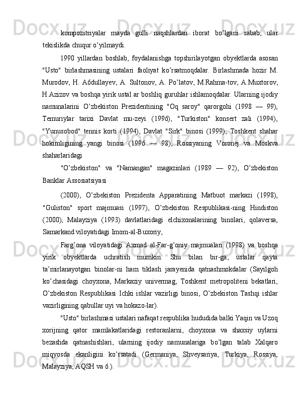 kompozitsiyalar   mayda   gulli   naqshlardan   iborat   b о ’lgani   sabab,   ular
tekislikda chuqur  о ’yilmaydi. 
1990   yillardan   boshlab,   foydalanishga   topshirilayotgan   obyektlarda   asosan
"Usto"   birlashmasining   ustalari   faoliyat   k о ’rsatmoqdalar.   Birlashmada   hozir   M.
Murodov,   H.   A6dullayev,   A.   Sultonov,   A.   P о ’latov,   M.Rahma-tov,   A.Muxtorov,
H.Azizov va boshqa yirik ustal ar boshliq guruhlar ishlamoqdalar. Ularning ijodiy
namunalarini   О ’zbekiston   Prezidentining   "Oq   saroy"   qarorgohi   (1998   —   99),
Temuriylar   tarixi   Davlat   mu-zeyi   (1996),   "Turkiston"   konsert   zali   (1994),
"Yunusobod"   tennis   korti   (1994),   Davlat   "Sirk"   binosi   (1999),   Toshkent   shahar
hokimligining   yangi   binosi   (1996   —   98),   Rossiyaning   Voronej   va   Moskva
shaharlaridagi 
" О ’zbekiston"   va   "Namangan"   magazinlari   (1989   —   92),   О ’zbekiston
Banklar Assosiatsiyasi 
(2000),   О ’zbekiston   Prezidenta   Apparatining   Matbuot   markazi   (1998),
"Guliston"   sport   majmuasi   (1997),   О ’zbekiston   Respublikasi-ning   Hindiston
(2000),   Malayziya   (1993)   davlatlaridagi   elchixonalarining   binolari,   qolaversa,
Samarkand viloyatidagi Imom-al-Buxoriy, 
Farg’ona   viloyatidagi   Axmad   al-Far-g’oniy   majmualari   (1998)   va   boshqa
yirik   obyektlarda   uchratish   mumkin.   Shu   bilan   bir-ga,   ustalar   qayta
ta’mirlanayotgan   binolar-ni   ham   tiklash   jarayenida   qatnashmokdalar   (Sayilgoh
k о ’chasidagi   choyxona,   Markaziy   univermag,   Toshkent   metropoliteni   bekatlari,
О ’zbekiston   Respublikasi   Ichki   ishlar   vazirligi   binosi,   О ’zbekiston   Tashqi   ishlar
vazirligining qabullar uyi va hokazo-lar). 
"Usto" birlashmasi ustalari nafaqat respublika hududida balki Yaqin va Uzoq
xorijning   qator   mamlakatlaridagi   restoranlarni,   choyxona   va   shaxsiy   uylarni
bezashda   qatnashishlari,   ularning   ijodiy   namunalariga   b о ’lgan   talab   Xalqaro
miqyosda   ekanligini   k о ’rsatadi   (Germaniya,   Shveysariya,   Turkiya,   Rossiya,
Malayziya, AQSH va 6.).