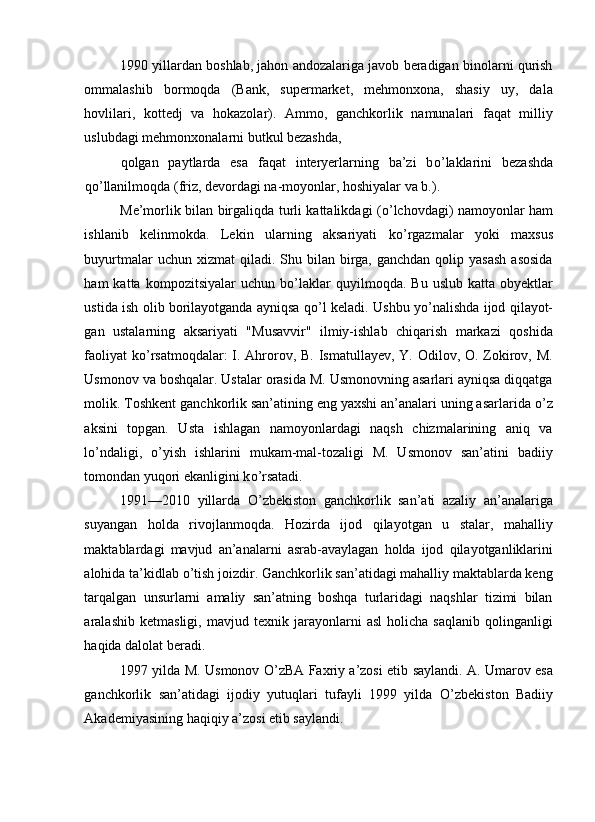 1990 yillardan boshlab, jahon andozalariga javob beradigan binolarni qurish
ommalashib   bormoqda   (Bank,   supermarket,   mehmonxona,   shasiy   uy,   dala
hovlilari,   kottedj   va   hokazolar).   Ammo,   ganchkorlik   namunalari   faqat   milliy
uslubdagi mehmonxonalarni butkul bezashda, 
qolgan   paytlarda   esa   faqat   interyerlarning   ba’zi   b о ’laklarini   bezashda
q о ’llanilmoqda (friz, devordagi na-moyonlar, hoshiyalar va b.). 
Me’morlik bilan birgaliqda turli kattalikdagi ( о ’lchovdagi) namoyonlar ham
ishlanib   kelinmokda.   Lekin   ularning   aksariyati   k о ’rgazmalar   yoki   maxsus
buyurtmalar   uchun xizmat   qiladi. Shu  bilan  birga, ganchdan  qolip  yasash  asosida
ham   katta   kompozitsiyalar   uchun  b о ’laklar   quyilmoqda.   Bu   uslub   katta   obyektlar
ustida ish olib borilayotganda ayniqsa q о ’l keladi. Ushbu y о ’nalishda ijod qilayot-
gan   ustalarning   aksariyati   "Musavvir"   ilmiy-ishlab   chiqarish   markazi   qoshida
faoliyat  k о ’rsatmoqdalar:  I. Ahrorov, B. Ismatullayev, Y. Odilov, O. Zokirov, M.
Usmonov va boshqalar. Ustalar orasida M. Usmonovning asarlari ayniqsa diqqatga
molik. Toshkent ganchkorlik san’atining eng yaxshi an’analari uning asarlarida  о ’z
aksini   topgan.   Usta   ishlagan   namoyonlardagi   naqsh   chizmalarining   aniq   va
l о ’ndaligi,   о ’yish   ishlarini   mukam-mal-tozaligi   M.   Usmonov   san’atini   badiiy
tomondan yuqori ekanligini k о ’rsatadi. 
1991—2010   yillarda   О ’zbekiston   ganchkorlik   san’ati   azaliy   an’analariga
suyangan   holda   rivojlanmoqda.   Hozirda   ijod   qilayotgan   u   stalar,   mahalliy
maktablardagi   mavjud   an’analarni   asrab-avaylagan   holda   ijod   qilayotganliklarini
alohida ta’kidlab  о ’tish joizdir. Ganchkorlik san’atidagi mahalliy maktablarda keng
tarqalgan   unsurlarni   amaliy   san’atning   boshqa   turlaridagi   naqshlar   tizimi   bilan
aralashib   ketmasligi,   mavjud   texnik   jarayonlarni   asl   holicha   saqlanib   qolinganligi
haqida dalolat beradi. 
1997 yilda M. Usmonov   О ’zBA Faxriy a’zosi etib saylandi. A. Umarov esa
ganchkorlik   san’atidagi   ijodiy   yutuqlari   tufayli   1999   yilda   О ’zbekiston   Badiiy
Akademiyasining haqiqiy a’zosi etib saylandi.   