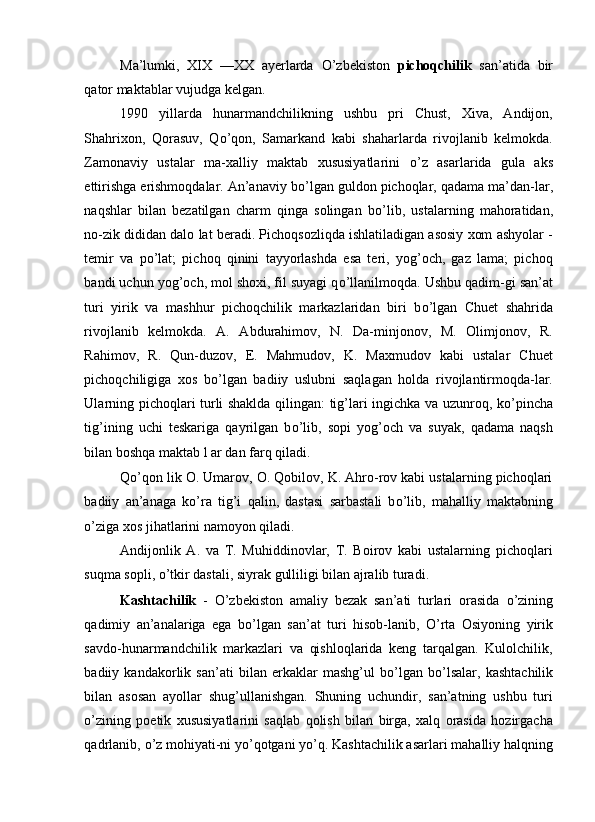 Ma’lumki,   XIX   —XX   ayerlarda   О ’zbekiston   pichoqchilik   san’atida   bir
qator maktablar vujudga kelgan. 
1990   yillarda   hunarmandchilikning   ushbu   pri   Chust,   Xiva,   Andijon,
Shahrixon,   Qorasuv,   Q о ’qon,   Samarkand   kabi   shaharlarda   rivojlanib   kelmokda.
Zamonaviy   ustalar   ma-xalliy   maktab   xususiyatlarini   о ’z   asarlarida   gula   aks
ettirishga erishmoqdalar. An’anaviy b о ’lgan guldon pichoqlar, qadama ma’dan-lar,
naqshlar   bilan   bezatilgan   charm   qinga   solingan   b о ’lib,   ustalarning   mahoratidan,
no-zik dididan dalo lat beradi. Pichoqsozliqda ishlatiladigan asosiy xom ashyolar -
temir   va   p о ’lat;   pichoq   qinini   tayyorlashda   esa   teri,   yog’och,   gaz   lama;   pichoq
bandi uchun yog’och, mol shoxi, fil suyagi q о ’llanilmoqda. Ushbu qadim-gi san’at
turi   yirik   va   mashhur   pichoqchilik   markazlaridan   biri   b о ’lgan   Chuet   shahrida
rivojlanib   kelmokda.   A.   Abdurahimov,   N.   Da-minjonov,   M.   Olimjonov,   R.
Rahimov,   R.   Qun-duzov,   E.   Mahmudov,   K.   Maxmudov   kabi   ustalar   Chuet
pichoqchiligiga   xos   b о ’lgan   badiiy   uslubni   saqlagan   holda   rivojlantirmoqda-lar.
Ularning pichoqlari turli shaklda qilingan: tig’lari ingichka va uzunroq, k о ’pincha
tig’ining   uchi   teskariga   qayrilgan   b о ’lib,   sopi   yog’och   va   suyak,   qadama   naqsh
bilan boshqa maktab l ar dan farq qiladi. 
Q о ’qon lik O. Umarov, O. Qobilov, K. Ahro-rov kabi ustalarning pichoqlari
badiiy   an’anaga   k о ’ra   tig’i   qalin,   dastasi   sarbastali   b о ’lib,   mahalliy   maktabning
о ’ziga xos jihatlarini namoyon qiladi. 
Andijonlik   A.   va   T.   Muhiddinovlar,   T.   Boirov   kabi   ustalarning   pichoqlari
suqma sopli,  о ’tkir dastali, siyrak gulliligi bilan ajralib turadi. 
Kashtachilik   -   О ’zbekiston   amaliy   bezak   san’ati   turlari   orasida   о ’zining
qadimiy   an’analariga   ega   b о ’lgan   san’at   turi   hisob-lanib,   О ’rta   Osiyoning   yirik
savdo-hunarmandchilik   markazlari   va   qishloqlarida   keng   tarqalgan.   Kulolchilik,
badiiy   kandakorlik   san’ati   bilan   erkaklar   mashg’ul   b о ’lgan   b о ’lsalar,   kashtachilik
bilan   asosan   ayollar   shug’ullanishgan.   Shuning   uchundir,   san’atning   ushbu   turi
о ’zining   poetik   xususiyatlarini   saqlab   qolish   bilan   birga,   xalq   orasida   hozirgacha
qadrlanib,  о ’z mohiyati-ni y о ’qotgani y о ’q. Kashtachilik asarlari mahalliy halqning 