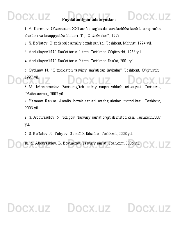 Foydalanilgan adabiyotlar:
1. A. Karimov. O’zbekiston XXI asr bo’sag’asida: xavfsizlikka taxdid, barqarorlik
shartlari va taraqqiyot kafolatlari. T., “O’zbekiston”, 1997. 
2. S. Bo’latov. O’zbek xalq amaliy bezak san’ati. Toshkent, Mehnat, 1994 yil. 
3. Abdullayev N.U. San’at tarixi 1-tom. Toshkent. O’qituvchi, 1986 yil. 
4. Abdullayev N.U. San’at tarixi 2-tom. Toshkent. San’at, 2001 yil. 
5. Oydinov   N.   “O’zbekiston   tasviriy   san’atidan   lavhalar”   Toshkent,   O’qituvchi.
1997 yil. 
6. M.   Mirzahmedov.   Boshlang’ich   badiiy   naqsh   ishlash   uslubiyati.   Toshkent,
”Узбекистон,, 2002 yil. 
7. Hasanov   Rahim.   Amaliy   bezak   san’ati   mashg’ulotlari   metodikasi.   Toshkent,
2003 yil. 
8. S. Abdurasulov, N. Tolipov. Tasviriy san’at o’qitish metodikasi.   Toshkent,2007
yil. 
9. S .  Bo ’ latov ,  N .  Tolipov .  Go ’ zallik   falsafasi . Toshkent, 2008 yil. 
10. S. Abdurasulov, B. Boymetov. Tasviriy san’at.  Toshkent, 2006 yil.
