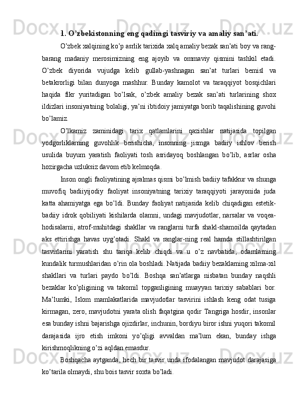 1. O’zbekistonning eng qadimgi tasviriy va amaliy san’ati.
O’zbek xalqining k о ’p asrlik tarixida xalq amaliy bezak san’ati boy va rang-
barang   madaniy   merosimizning   eng   ajoyib   va   ommaviy   qismini   tashkil   etadi.
O’zbek   diyorida   vujudga   kelib   gullab-yashnagan   san’at   turlari   bemisl   va
betakrorligi   bilan   dunyoga   mashhur.   Bunday   kamolot   va   taraqqiyot   bosqichlari
haqida   fikr   yuritadigan   b о ’lsak,   o’zbek   amaliy   bezak   san’ati   turlarining   shox
ildizlari insoniyatning bolaligi, ya’ni ibtidoiy jamiyatga borib taqalishining guvohi
b о ’lamiz. 
О ’lkamiz   zaminidagi   tarix   qatlamlarini   qazishlar   natijasida   topilgan
yodgorliklarning   guvohlik   berishicha,   insonning   jismga   badiiy   ishlov   berish
usulida   buyum   yaratish   faoliyati   tosh   asridayoq   boshlangan   b о ’lib,   asrlar   osha
hozirgacha uzluksiz davom etib kelmoqda. 
Inson ongli faoliyatining ajralmas qismi b о ’lmish badiiy tafakkur va shunga
muvofiq   badiiyijodiy   faoliyat   insoniyatning   tarixiy   taraqqiyoti   jarayonida   juda
katta   ahamiyatga   ega   b о ’ldi.   Bunday   faoliyat   natijasida   kelib   chiqadigan   estetik-
badiiy   idrok   qobiliyati   kishilarda   olamni,   undagi   mavjudotlar,   narsalar   va   voqea-
hodisalarni,   atrof-muhitdagi   shakllar   va   ranglarni   turfa   shakl-shamoilda   qaytadan
aks   ettirishga   havas   uyg’otadi.   Shakl   va   ranglar-ning   real   hamda   stillashtirilgan
tasvirlarini   yaratish   shu   tariqa   kelib   chiqdi   va   u   о ’z   navbatida,   odamlarning
kundalik turmushlaridan  о ’rin ola boshladi. Natijada badiiy bezaklarning xilma-xil
shakllari   va   turlari   paydo   b о ’ldi.   Boshqa   san’atlarga   nisbatan   bunday   naqshli
bezaklar   k о ’pligining   va   takomil   topganligining   muayyan   tarixiy   sabablari   bor.
Ma’lumki,   Islom   mamlakatlarida   mavjudotlar   tasvirini   ishlash   keng   odat   tusiga
kirmagan, zero, mavjudotni  yarata olish faqatgina qodir  Tangriga hosdir, insonlar
esa bunday ishni bajarishga ojizdirlar, inchunin, bordiyu biror ishni yuqori takomil
darajasida   ijro   etish   imkoni   y о ’qligi   avvaldan   ma’lum   ekan,   bunday   ishga
kirishmoqlikning  о ’zi aqldan emasdur. 
Boshqacha   aytganda,   hech   bir   tasvir   unda   ifodalangan   mavjudot   darajasiga
k о ’tarila olmaydi, shu bois tasvir soxta b о ’ladi.