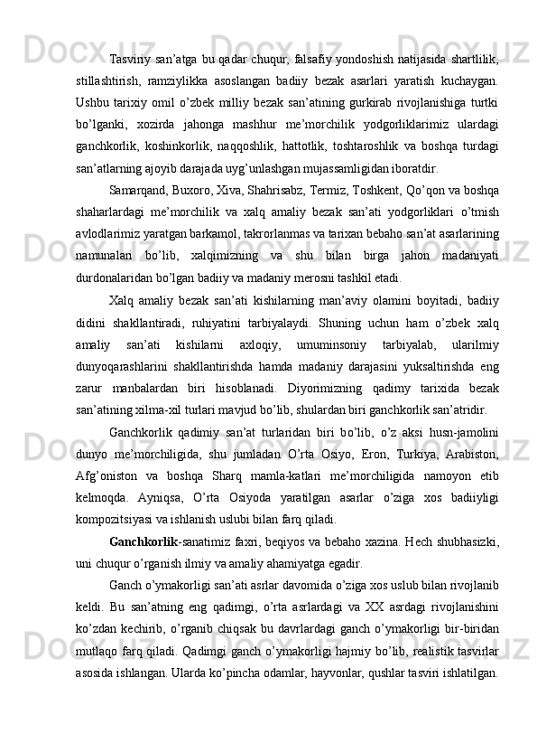 Tasviriy san’atga  bu qadar  chuqur, falsafiy yondoshish  natijasida  shartlilik,
stillashtirish,   ramziylikka   asoslangan   badiiy   bezak   asarlari   yaratish   kuchaygan.
Ushbu   tarixiy   omil   o’zbek   milliy   bezak   san’atining   gurkirab   rivojlanishiga   turtki
b о ’lganki,   xozirda   jahonga   mashhur   me’morchilik   yodgorliklarimiz   ulardagi
ganchkorlik,   koshinkorlik,   naqqoshlik,   hattotlik,   toshtaroshlik   va   boshqa   turdagi
san’atlarning ajoyib darajada uyg’unlashgan mujassamligidan iboratdir. 
Samarqand, Buxoro, Xiva, Shahrisabz, Termiz, Toshkent, Q о ’qon va boshqa
shaharlardagi   me’morchilik   va   xalq   amaliy   bezak   san’ati   yodgorliklari   о ’tmish
avlodlarimiz yaratgan barkamol, takrorlanmas va tarixan bebaho san’at asarlarining
namunalari   b о ’lib,   xalqimizning   va   shu   bilan   birga   jahon   madaniyati
durdonalaridan b о ’lgan badiiy va madaniy merosni tashkil etadi. 
Xalq   amaliy   bezak   san’ati   kishilarning   man’aviy   olamini   boyitadi,   badiiy
didini   shakllantiradi,   ruhiyatini   tarbiyalaydi.   Shuning   uchun   ham   o’zbek   xalq
amaliy   san’ati   kishilarni   axloqiy,   umuminsoniy   tarbiyalab,   ularilmiy
dunyoqarashlarini   shakllantirishda   hamda   madaniy   darajasini   yuksaltirishda   eng
zarur   manbalardan   biri   hisoblanadi.   Diyorimizning   qadimy   tarixida   bezak
san’atining xilma-xil turlari mavjud bo’lib, shulardan biri ganchkorlik san’atridir. 
Ganchkorlik   qadimiy   san’at   turlaridan   biri   b о ’lib,   о ’z   aksi   husn-jamolini
dunyo   me’morchiligida,   shu   jumladan   О ’rta   Osiyo,   Eron,   Turkiya,   Arabiston,
Afg’oniston   va   boshqa   Sharq   mamla-katlari   me’morchiligida   namoyon   etib
kelmoqda.   Ayniqsa,   О ’rta   Osiyoda   yaratilgan   asarlar   о ’ziga   xos   badiiyligi
kompozitsiyasi va ishlanish uslubi bilan farq qiladi. 
Ganchkorlik -sanatimiz faxri, beqiyos va bebaho xazina. Hech shubhasizki,
uni chuqur  о ’rganish ilmiy va amaliy ahamiyatga egadir. 
Ganch  о ’ymakorligi san’ati asrlar davomida  о ’ziga xos uslub bilan rivojlanib
keldi.   Bu   san’atning   eng   qadimgi,   о ’rta   asrlardagi   va   XX   asrdagi   rivojlanishini
k о ’zdan  kechirib,   о ’rganib  chiqsak   bu  davrlardagi  ganch   о ’ymakorligi   bir-biridan
mutlaqo farq qiladi. Qadimgi ganch   о ’ymakorligi hajmiy b о ’lib, realistik tasvirlar
asosida ishlangan. Ularda k о ’pincha odamlar, hayvonlar, qushlar tasviri ishlatilgan. 