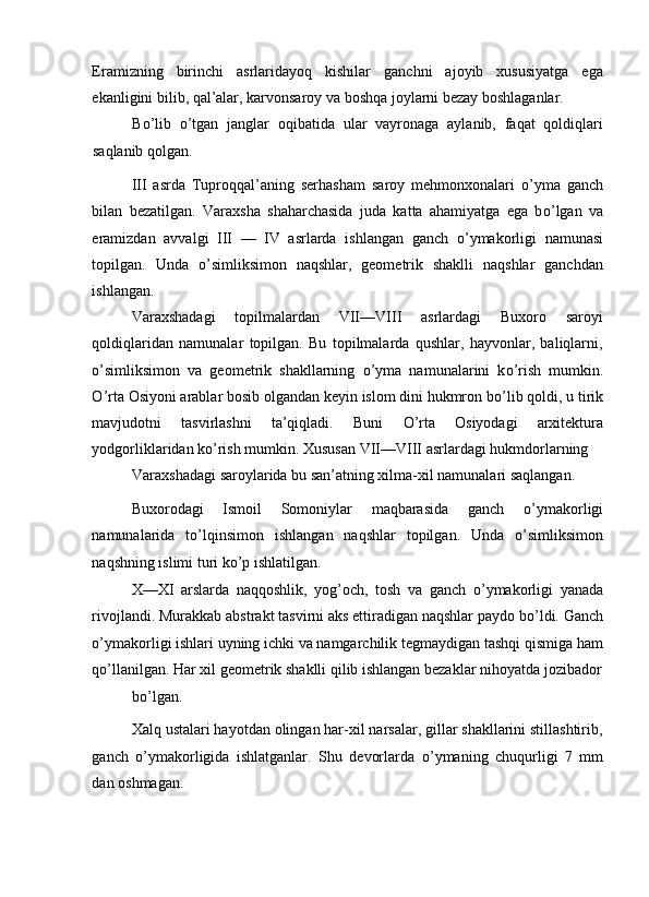 Eramizning   birinchi   asrlaridayoq   kishilar   ganchni   ajoyib   xususiyatga   ega
ekanligini bilib, qal’alar, karvonsaroy va boshqa joylarni bezay boshlaganlar. 
B о ’lib   о ’tgan   janglar   oqibatida   ular   vayronaga   aylanib,   faqat   qoldiqlari
saqlanib qolgan. 
III   asrda   Tuproqqal’aning   serhasham   saroy   mehmonxonalari   о ’yma   ganch
bilan   bezatilgan.   Varaxsha   shaharchasida   juda   katta   ahamiyatga   ega   b о ’lgan   va
eramizdan   avvalgi   III   —   IV   asrlarda   ishlangan   ganch   о ’ymakorligi   namunasi
topilgan.   Unda   о ’simliksimon   naqshlar,   geometrik   shaklli   naqshlar   ganchdan
ishlangan. 
Varaxshadagi   topilmalardan   VII—VIII   asrlardagi   Buxoro   saroyi
qoldiqlaridan   namunalar   topilgan.   Bu   topilmalarda   qushlar,   hayvonlar,   baliqlarni,
о ’simliksimon   va   geometrik   shakllarning   о ’yma   namunalarini   k о ’rish   mumkin.
О ’rta Osiyoni arablar bosib olgandan keyin islom dini hukmron b о ’lib qoldi, u tirik
mavjudotni   tasvirlashni   ta’qiqladi.   Buni   О ’rta   Osiyodagi   arxitektura
yodgorliklaridan k о ’rish mumkin. Xususan VII—VIII asrlardagi hukmdorlarning 
Varaxshadagi saroylarida bu san’atning xilma-xil namunalari saqlangan. 
Buxorodagi   Ismoil   Somoniylar   maqbarasida   ganch   о ’ymakorligi
namunalarida   t о ’lqinsimon   ishlangan   naqshlar   topilgan.   Unda   о ’simliksimon
naqshning islimi turi k о ’p ishlatilgan. 
X—XI   arslarda   naqqoshlik,   yog’och,   tosh   va   ganch   о ’ymakorligi   yanada
rivojlandi. Murakkab abstrakt tasvirni aks ettiradigan naqshlar paydo b о ’ldi. Ganch
о ’ymakorligi ishlari uyning ichki va namgarchilik tegmaydigan tashqi qismiga ham
q о ’llanilgan. Har xil geometrik shaklli qilib ishlangan bezaklar nihoyatda jozibador
bo’lgan. 
Xalq ustalari hayotdan olingan har-xil narsalar, gillar shakllarini stillashtirib,
ganch   о ’ymakorligida   ishlatganlar.   Shu   devorlarda   о ’ymaning   chuqurligi   7   mm
dan oshmagan.  