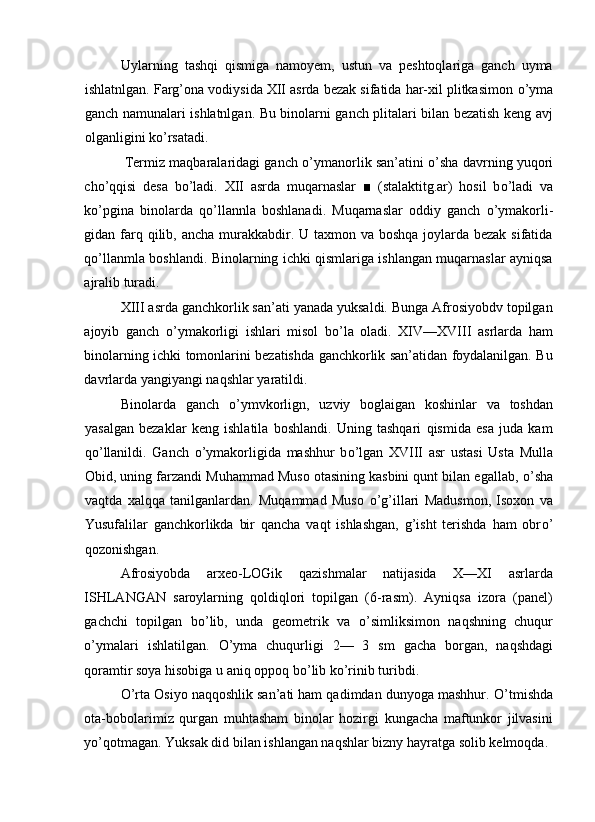 Uylarning   tashqi   qismiga   namoyem,   ustun   va   peshtoqlariga   ganch   uyma
ishlatnlgan. Farg’ona vodiysida XII asrda bezak sifatida har-xil plitkasimon  о ’yma
ganch namunalari ishlatnlgan. Bu binolarni ganch plitalari bilan bezatish keng avj
olganligini k о ’rsatadi. 
 Termiz maqbaralaridagi ganch  о ’ymanorlik san’atini   о ’sha davrning yuqori
ch о ’qqisi   desa   b о ’ladi.   XII   asrda   muqarnaslar   ■   (stalaktitg.ar)   hosil   b о ’ladi   va
k о ’pgina   binolarda   q о ’llannla   boshlanadi.   Muqarnaslar   oddiy   ganch   о ’ymakorli-
gidan farq qilib, ancha murakkabdir. U taxmon va boshqa joylarda bezak sifatida
q о ’llanmla boshlandi. Binolarning ichki qismlariga ishlangan muqarnaslar ayniqsa
ajralib turadi. 
XIII asrda ganchkorlik san’ati yanada yuksaldi. Bunga Afrosiyobdv topilgan
ajoyib   ganch   о ’ymakorligi   ishlari   misol   b о ’la   oladi.   XIV—XVIII   asrlarda   ham
binolarning ichki tomonlarini bezatishda ganchkorlik san’atidan foydalanilgan. Bu
davrlarda yangiyangi naqshlar yaratildi. 
Binolarda   ganch   о ’ymvkorlign,   uzviy   boglaigan   koshinlar   va   toshdan
yasalgan   bezaklar   keng   ishlatila   boshlandi.   Uning   tashqari   qismida   esa   juda   kam
q о ’llanildi.   Ganch   о ’ymakorligida   mashhur   b о ’lgan   XVIII   asr   ustasi   Usta   Mulla
Obid, uning farzandi Muhammad Muso otasining kasbini qunt bilan egallab,  о ’sha
vaqtda   xalqqa   tanilganlardan.   Muqammad   Muso   о ’g’illari   Madusmon,   Isoxon   va
Yusufalilar   ganchkorlikda   bir   qancha   vaqt   ishlashgan,   g’isht   terishda   ham   obr о ’
qozonishgan. 
Afrosiyobda   arxeo-LOGik   qazishmalar   natijasida   X—XI   asrlarda
ISHLANGAN   saroylarning   qoldiqlori   topilgan   (6-rasm).   Ayniqsa   izora   (panel)
gachchi   topilgan   b о ’lib,   unda   geometrik   va   о ’simliksimon   naqshning   chuqur
о ’ymalari   ishlatilgan.   О ’yma   chuqurligi   2—   3   sm   gacha   borgan,   naqshdagi
qoramtir soya hisobiga u aniq oppoq b о ’lib k о ’rinib turibdi. 
О ’rta Osiyo naqqoshlik san’ati ham qadimdan dunyoga mashhur.  О ’tmishda
ota-bobolarimiz   qurgan   muhtasham   binolar   hozirgi   kungacha   maftunkor   jilvasini
y о ’qotmagan. Yuksak did bilan ishlangan naqshlar bizny hayratga solib kelmoqda.