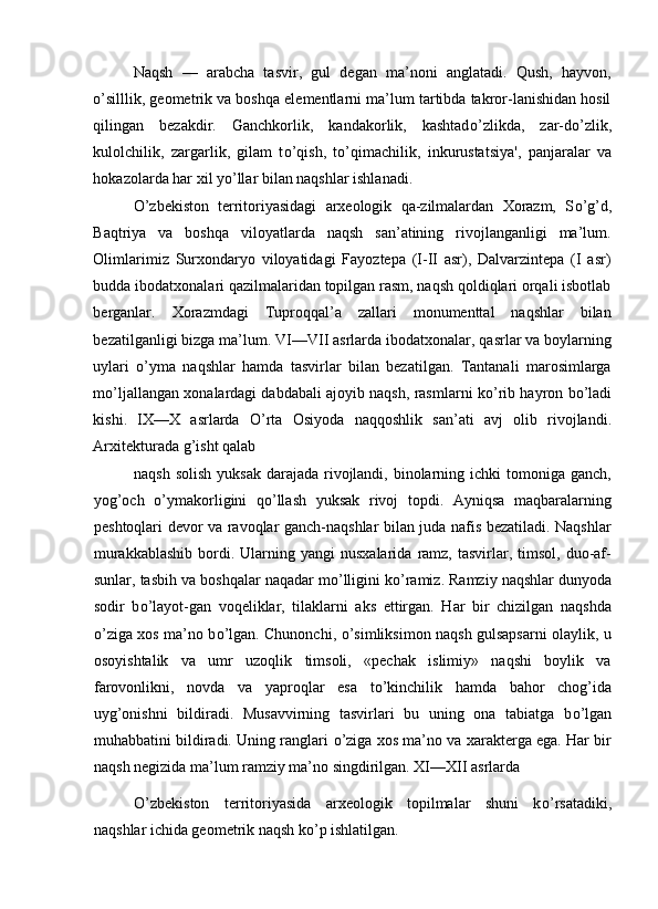 Naqsh   —   arabcha   tasvir,   gul   degan   ma’noni   anglatadi.   Qush,   hayvon,
о ’silllik, geometrik va boshqa elementlarni ma’lum tartibda takror-lanishidan hosil
qilingan   bezakdir.   Ganchkorlik,   kandakorlik,   kashtad о ’zlikda,   zar-d о ’zlik,
kulolchilik,   zargarlik,   gilam   t о ’qish,   t о ’qimachilik,   inkurustatsiya',   panjaralar   va
hokazolarda har xil y о ’llar bilan naqshlar ishlanadi. 
О ’zbekiston   territoriyasidagi   arxeologik   qa-zilmalardan   Xorazm,   S о ’g’d,
Baqtriya   va   boshqa   viloyatlarda   naqsh   san’atining   rivojlanganligi   ma’lum.
Olimlarimiz   Surxondaryo   viloyatidagi   Fayoztepa   (I-II   asr),   Dalvarzintepa   (I   asr)
budda ibodatxonalari qazilmalaridan topilgan rasm, naqsh qoldiqlari orqali isbotlab
berganlar.   Xorazmdagi   Tuproqqal’a   zallari   monumenttal   naqshlar   bilan
bezatilganligi bizga ma’lum. VI—VII asrlarda ibodatxonalar, qasrlar va boylarning
uylari   о ’yma   naqshlar   hamda   tasvirlar   bilan   bezatilgan.   Tantanali   marosimlarga
m о ’ljallangan xonalardagi dabdabali ajoyib naqsh, rasmlarni k о ’rib hayron b о ’ladi
kishi.   IX—X   asrlarda   О ’rta   Osiyoda   naqqoshlik   san’ati   avj   olib   rivojlandi.
Arxitekturada g’isht qalab 
naqsh solish  yuksak  darajada rivojlandi,  binolarning ichki  tomoniga ganch,
yog’och   о ’ymakorligini   q о ’llash   yuksak   rivoj   topdi.   Ayniqsa   maqbaralarning
peshtoqlari devor va ravoqlar ganch-naqshlar bilan juda nafis bezatiladi. Naqshlar
murakkablashib  bordi.  Ularning  yangi  nusxalarida   ramz,   tasvirlar,  timsol,   duo-af-
sunlar, tasbih va boshqalar naqadar m о ’lligini k о ’ramiz. Ramziy naqshlar dunyoda
sodir   b о ’layot-gan   voqeliklar,   tilaklarni   aks   ettirgan.   Har   bir   chizilgan   naqshda
о ’ziga xos ma’no b о ’lgan. Chunonchi,   о ’simliksimon naqsh gulsapsarni olaylik, u
osoyishtalik   va   umr   uzoqlik   timsoli,   «pechak   islimiy»   naqshi   boylik   va
farovonlikni,   novda   va   yaproqlar   esa   t о ’kinchilik   hamda   bahor   chog’ida
uyg’onishni   bildiradi.   Musavvirning   tasvirlari   bu   uning   ona   tabiatga   b о ’lgan
muhabbatini bildiradi. Uning ranglari   о ’ziga xos ma’no va xarakterga ega. Har bir
naqsh negizida ma’lum ramziy ma’no singdirilgan. XI—XII asrlarda 
О ’zbekiston   territoriyasida   arxeologik   topilmalar   shuni   k о ’rsatadiki,
naqshlar ichida geometrik naqsh k о ’p ishlatilgan.  