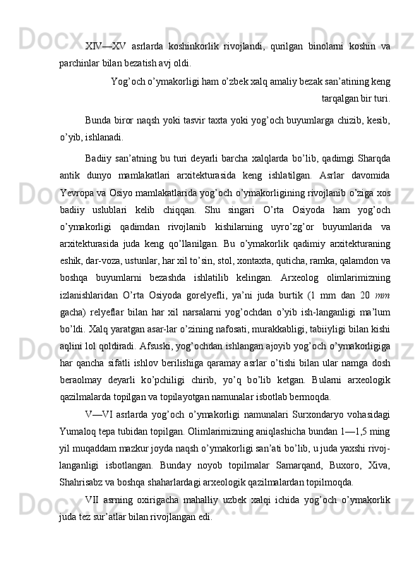 XIV—XV   asrlarda   koshinkorlik   rivojlandi,   qurilgan   binolarni   koshin   va
parchinlar bilan bezatish avj oldi. 
Yog’och  о ’ymakorligi ham o’zbek xalq amaliy bezak san’atining keng
tarqalgan bir turi. 
Bunda biror naqsh yoki tasvir taxta yoki yog’och buyumlarga chizib, kesib,
о ’yib, ishlanadi. 
Badiiy   san’atning   bu   turi   deyarli   barcha   xalqlarda   b о ’lib,   qadimgi   Sharqda
antik   dunyo   mamlakatlari   arxitekturasida   keng   ishlatilgan.   Asrlar   davomida
Yevropa va Osiyo mamlakatlarida yog’och  о ’ymakorligining rivojlanib  о ’ziga xos
badiiy   uslublari   kelib   chiqqan.   Shu   singari   О ’rta   Osiyoda   ham   yog’och
о ’ymakorligi   qadimdan   rivojlanib   kishilarning   uyr о ’zg’or   buyumlarida   va
arxitekturasida   juda   keng   q о ’llanilgan.   Bu   о ’ymakorlik   qadimiy   arxitekturaning
eshik, dar-voza, ustunlar, har xil t о ’sin, stol, xontaxta, quticha, ramka, qalamdon va
boshqa   buyumlarni   bezashda   ishlatilib   kelingan.   Arxeolog   olimlarimizning
izlanishlaridan   О ’rta   Osiyoda   gorelyefli,   ya’ni   juda   burtik   (1   mm   dan   20   mm
gacha)   relyeflar   bilan   har   xil   narsalarni   yog’ochdan   о ’yib   ish-langanligi   ma’lum
b о ’ldi. Xalq yaratgan asar-lar  о ’zining nafosati, murakkabligi, tabiiyligi bilan kishi
aqlini lol qoldiradi. Afsuski, yog’ochdan ishlangan ajoyib yog’och  о ’ymakorligiga
har   qancha   sifatli   ishlov   berilishiga   qaramay   asrlar   о ’tishi   bilan   ular   namga   dosh
beraolmay   deyarli   k о ’pchiligi   chirib,   y о ’q   b о ’lib   ketgan.   Bularni   arxeologik
qazilmalarda topilgan va topilayotgan namunalar isbotlab bermoqda. 
V—VI   asrlarda   yog’och   о ’ymakorligi   namunalari   Surxondaryo   vohasidagi
Yumaloq tepa tubidan topilgan. Olimlarimizning aniqlashicha bundan 1—1,5 ming
yil muqaddam mazkur joyda naqsh  о ’ymakorligi san’ati b о ’lib, u juda yaxshi rivoj-
langanligi   isbotlangan.   Bunday   noyob   topilmalar   Samarqand,   Buxoro,   Xiva,
Shahrisabz va boshqa shaharlardagi arxeologik qazilmalardan topilmoqda. 
VII   asrning   oxirigacha   mahalliy   uzbek   xalqi   ichida   yog’och   о ’ymakorlik
juda tez sur’atlar bilan rivojlangan edi.