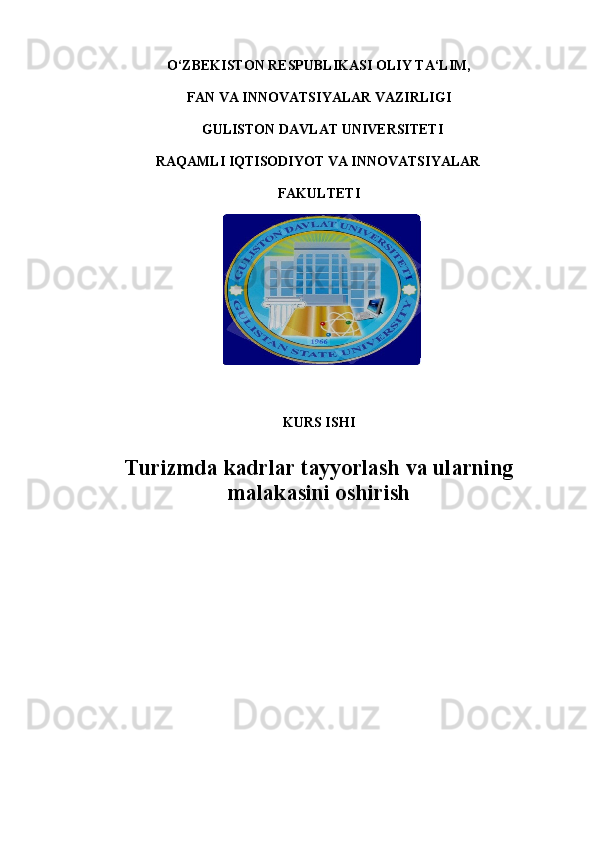 O‘ZBEKISTON RESPUBLIKASI OLIY TA‘LIM, 
FAN VA INNOVATSIYALAR VAZIRLIGI  
 GULISTON DAVLAT UNIVERSITETI 
RAQAMLI IQTISODIYOT VA INNOVATSIYALAR  
FAKULTETI 
  
KURS ISHI 
 
Turizmda kadrlar tayyorlash va ularning
malakasini oshirish  