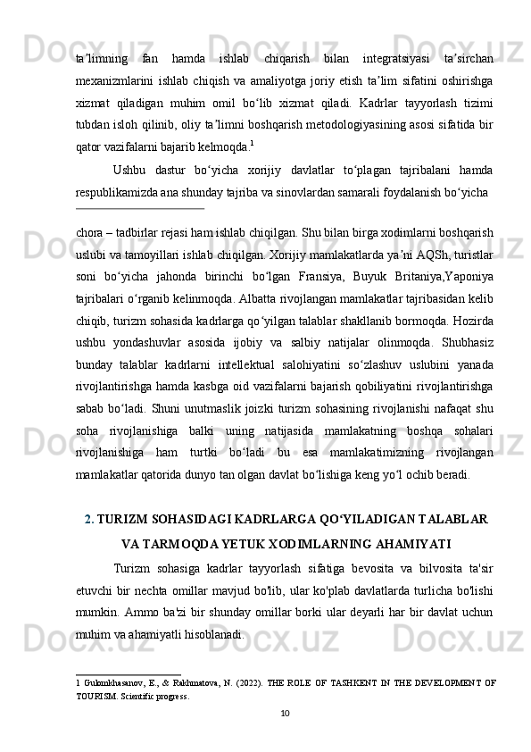 ta limning   fan   hamda   ishlab   chiqarish   bilan   integratsiyasi   ta sirchanʼ ʼ
mexanizmlarini   ishlab   chiqish   va   amaliyotga   joriy   etish   ta lim   sifatini   oshirishga	
ʼ
xizmat   qiladigan   muhim   omil   bo lib   xizmat   qiladi.   Kadrlar   tayyorlash   tizimi	
ʻ
tubdan isloh qilinib, oliy ta limni boshqarish metodologiyasining asosi sifatida bir	
ʼ
qator vazifalarni bajarib kelmoqda. 1
 
Ushbu   dastur   bo yicha   xorijiy   davlatlar   to plagan   tajribalani   hamda
ʻ ʻ
respublikamizda ana shunday tajriba va sinovlardan samarali foydalanish bo yicha 	
ʻ
 
chora – tadbirlar rejasi ham ishlab chiqilgan. Shu bilan birga xodimlarni boshqarish
uslubi va tamoyillari ishlab chiqilgan. Xorijiy mamlakatlarda ya ni AQSh, turistlar	
ʼ
soni   bo yicha   jahonda   birinchi   bo lgan   Fransiya,   Buyuk   Britaniya,Yaponiya	
ʻ ʻ
tajribalari o rganib kelinmoqda. Albatta rivojlangan mamlakatlar tajribasidan kelib	
ʻ
chiqib, turizm sohasida kadrlarga qo yilgan talablar shakllanib bormoqda. Hozirda	
ʻ
ushbu   yondashuvlar   asosida   ijobiy   va   salbiy   natijalar   olinmoqda.   Shubhasiz
bunday   talablar   kadrlarni   intellektual   salohiyatini   so zlashuv   uslubini   yanada	
ʻ
rivojlantirishga  hamda  kasbga  oid vazifalarni  bajarish  qobiliyatini  rivojlantirishga
sabab   bo ladi.   Shuni   unutmaslik   joizki   turizm   sohasining   rivojlanishi   nafaqat   shu	
ʻ
soha   rivojlanishiga   balki   uning   natijasida   mamlakatning   boshqa   sohalari
rivojlanishiga   ham   turtki   bo ladi   bu   esa   mamlakatimizning   rivojlangan	
ʻ
mamlakatlar qatorida dunyo tan olgan davlat bo lishiga keng yo l ochib beradi. 	
ʻ ʻ
 
2. TURIZM SOHASIDAGI KADRLARGA QO YILADIGAN TALABLAR 	
ʻ
VA TARMOQDA YETUK XODIMLARNING AHAMIYATI 
Turizm   sohasiga   kadrlar   tayyorlash   sifatiga   bevosita   va   bilvosita   ta'sir
etuvchi   bir  nechta   omillar  mavjud  bo'lib,  ular  ko'plab  davlatlarda  turlicha  bo'lishi
mumkin.   Ammo ba'zi  bir  shunday omillar  borki  ular  deyarli  har  bir  davlat  uchun
muhim va ahamiyatli hisoblanadi. 
1   Gulomkhasanov,   E.,   &   Rakhmatova,   N.   (2022).   THE   ROLE   OF   TASHKENT   IN   THE   DEVELOPMENT   OF
TOURISM. Scientific progress.  
10   