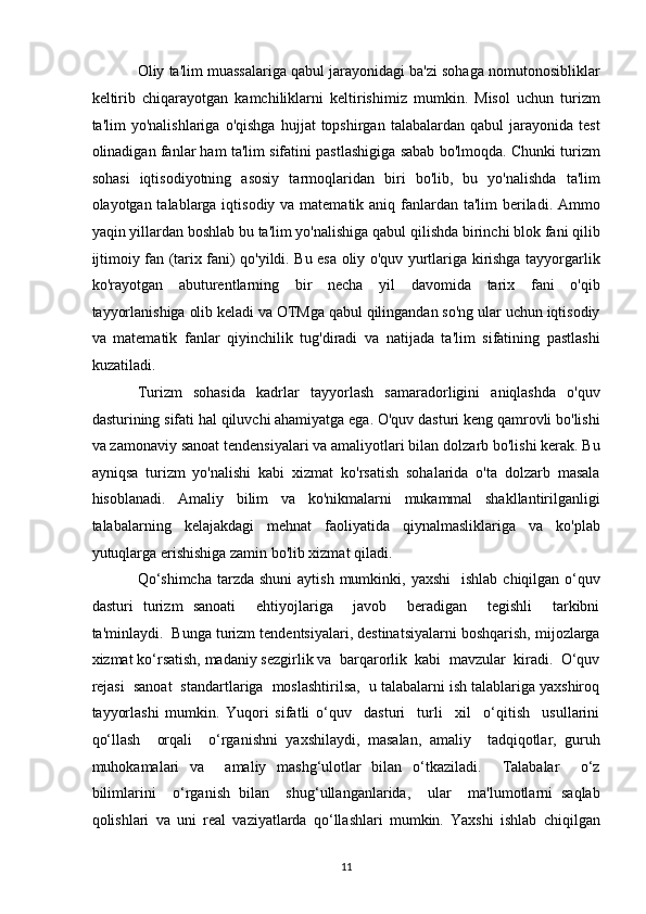 Oliy ta'lim muassalariga qabul jarayonidagi ba'zi sohaga nomutonosibliklar
keltirib   chiqarayotgan   kamchiliklarni   keltirishimiz   mumkin.   Misol   uchun   turizm
ta'lim   yo'nalishlariga   o'qishga   hujjat   topshirgan   talabalardan  qabul   jarayonida  test
olinadigan fanlar ham ta'lim sifatini pastlashigiga sabab bo'lmoqda. Chunki turizm
sohasi   iqtisodiyotning   asosiy   tarmoqlaridan   biri   bo'lib,   bu   yo'nalishda   ta'lim
olayotgan talablarga iqtisodiy va matematik aniq fanlardan ta'lim beriladi. Ammo
yaqin yillardan boshlab bu ta'lim yo'nalishiga qabul qilishda birinchi blok fani qilib
ijtimoiy fan (tarix fani) qo'yildi. Bu esa oliy o'quv yurtlariga kirishga tayyorgarlik
ko'rayotgan   abuturentlarning   bir   necha   yil   davomida   tarix   fani   o'qib
tayyorlanishiga olib keladi va OTMga qabul qilingandan so'ng ular uchun iqtisodiy
va   matematik   fanlar   qiyinchilik   tug'diradi   va   natijada   ta'lim   sifatining   pastlashi
kuzatiladi. 
Turizm   sohasida   kadrlar   tayyorlash   samaradorligini   aniqlashda   o'quv
dasturining sifati hal qiluvchi ahamiyatga ega. O'quv dasturi keng qamrovli bo'lishi
va zamonaviy sanoat tendensiyalari va amaliyotlari bilan dolzarb bo'lishi kerak. Bu
ayniqsa   turizm   yo'nalishi   kabi   xizmat   ko'rsatish   sohalarida   o'ta   dolzarb   masala
hisoblanadi.   Amaliy   bilim   va   ko'nikmalarni   mukammal   shakllantirilganligi
talabalarning   kelajakdagi   mehnat   faoliyatida   qiynalmasliklariga   va   ko'plab
yutuqlarga erishishiga zamin bo'lib xizmat qiladi. 
Qo‘shimcha   tarzda  shuni  aytish  mumkinki, yaxshi     ishlab  chiqilgan o‘quv
dasturi   turizm   sanoati     ehtiyojlariga     javob     beradigan     tegishli     tarkibni
ta'minlaydi.  Bunga turizm tendentsiyalari, destinatsiyalarni boshqarish, mijozlarga
xizmat ko‘rsatish, madaniy sezgirlik va  barqarorlik  kabi  mavzular  kiradi.  O‘quv
rejasi  sanoat  standartlariga  moslashtirilsa,  u talabalarni ish talablariga yaxshiroq
tayyorlashi   mumkin.   Yuqori   sifatli   o‘quv     dasturi     turli     xil     o‘qitish     usullarini
qo‘llash     orqali     o‘rganishni   yaxshilaydi,   masalan,   amaliy     tadqiqotlar,   guruh
muhokamalari   va     amaliy   mashg‘ulotlar   bilan   o‘tkaziladi.     Talabalar     o‘z
bilimlarini     o‘rganish   bilan     shug‘ullanganlarida,     ular     ma'lumotlarni   saqlab
qolishlari   va   uni   real   vaziyatlarda   qo‘llashlari   mumkin.   Yaxshi   ishlab   chiqilgan
11   