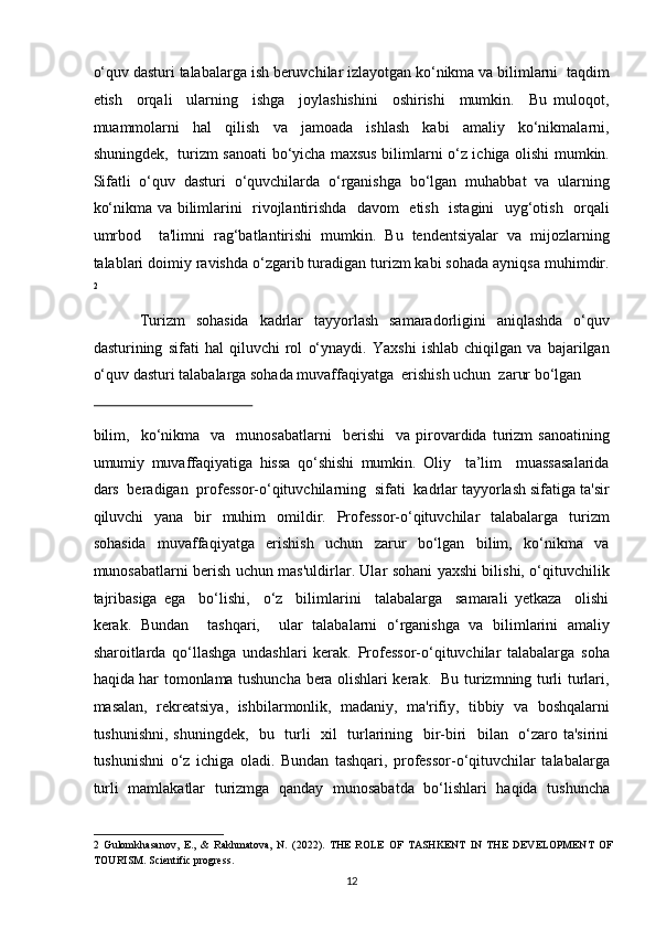 o‘quv dasturi talabalarga ish beruvchilar izlayotgan ko‘nikma va bilimlarni  taqdim
etish     orqali     ularning     ishga     joylashishini     oshirishi     mumkin.     Bu   muloqot,
muammolarni   hal   qilish   va   jamoada   ishlash   kabi   amaliy   ko‘nikmalarni,
shuningdek,   turizm sanoati bo‘yicha maxsus bilimlarni o‘z ichiga olishi mumkin.
Sifatli   o‘quv   dasturi   o‘quvchilarda   o‘rganishga   bo‘lgan   muhabbat   va   ularning
ko‘nikma va bilimlarini   rivojlantirishda   davom   etish   istagini   uyg‘otish   orqali
umrbod     ta'limni   rag‘batlantirishi   mumkin.   Bu   tendentsiyalar   va   mijozlarning
talablari doimiy ravishda o‘zgarib turadigan turizm kabi sohada ayniqsa muhimdir.
2
 
Turizm   sohasida   kadrlar   tayyorlash   samaradorligini   aniqlashda   o‘quv
dasturining   sifati   hal   qiluvchi   rol   o‘ynaydi.   Yaxshi   ishlab   chiqilgan   va   bajarilgan
o‘quv dasturi talabalarga sohada muvaffaqiyatga  erishish uchun  zarur bo‘lgan  
 
bilim,     ko‘nikma     va     munosabatlarni     berishi     va  pirovardida   turizm   sanoatining
umumiy   muvaffaqiyatiga   hissa   qo‘shishi   mumkin.   Oliy     ta’lim     muassasalarida
dars  beradigan  professor-o‘qituvchilarning  sifati  kadrlar tayyorlash sifatiga ta'sir
qiluvchi   yana   bir   muhim   omildir.   Professor-o‘qituvchilar   talabalarga   turizm
sohasida     muvaffaqiyatga     erishish     uchun     zarur     bo‘lgan     bilim,     ko‘nikma     va
munosabatlarni berish uchun mas'uldirlar. Ular sohani yaxshi bilishi, o‘qituvchilik
tajribasiga   ega     bo‘lishi,     o‘z     bilimlarini     talabalarga     samarali   yetkaza     olishi
kerak.   Bundan     tashqari,     ular   talabalarni   o‘rganishga   va   bilimlarini   amaliy
sharoitlarda   qo‘llashga   undashlari   kerak.   Professor-o‘qituvchilar   talabalarga   soha
haqida har tomonlama tushuncha bera olishlari kerak.   Bu turizmning turli turlari,
masalan,   rekreatsiya,   ishbilarmonlik,   madaniy,   ma'rifiy,   tibbiy   va   boshqalarni
tushunishni, shuningdek,   bu   turli   xil   turlarining   bir-biri   bilan   o‘zaro ta'sirini
tushunishni   o‘z   ichiga   oladi.   Bundan   tashqari,   professor-o‘qituvchilar   talabalarga
turli   mamlakatlar   turizmga   qanday   munosabatda   bo‘lishlari   haqida   tushuncha
2   Gulomkhasanov,   E.,   &   Rakhmatova,   N.   (2022).   THE   ROLE   OF   TASHKENT   IN   THE   DEVELOPMENT   OF
TOURISM. Scientific progress.  
12   