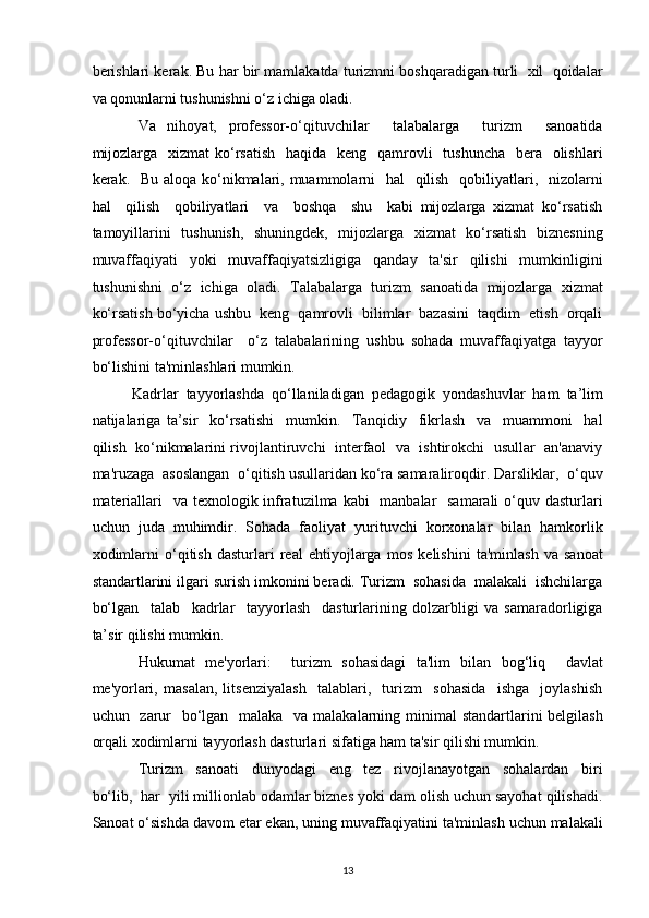 berishlari kerak. Bu har bir mamlakatda turizmni boshqaradigan turli  xil  qoidalar
va qonunlarni tushunishni o‘z ichiga oladi.  
Va   nihoyat,   professor-o‘qituvchilar     talabalarga     turizm     sanoatida
mijozlarga    xizmat  ko‘rsatish    haqida   keng   qamrovli    tushuncha   bera   olishlari
kerak.   Bu aloqa ko‘nikmalari, muammolarni   hal   qilish   qobiliyatlari,   nizolarni
hal     qilish     qobiliyatlari     va     boshqa     shu     kabi   mijozlarga   xizmat   ko‘rsatish
tamoyillarini   tushunish,   shuningdek,   mijozlarga   xizmat   ko‘rsatish   biznesning
muvaffaqiyati     yoki     muvaffaqiyatsizligiga     qanday     ta'sir     qilishi     mumkinligini
tushunishni   o‘z   ichiga   oladi.   Talabalarga   turizm   sanoatida   mijozlarga   xizmat
ko‘rsatish bo‘yicha ushbu  keng  qamrovli  bilimlar  bazasini  taqdim  etish  orqali
professor-o‘qituvchilar     o‘z   talabalarining   ushbu   sohada   muvaffaqiyatga   tayyor
bo‘lishini ta'minlashlari mumkin.  
Kadrlar  tayyorlashda  qo‘llaniladigan  pedagogik  yondashuvlar  ham  ta’lim  
natijalariga   ta’sir     ko‘rsatishi     mumkin.     Tanqidiy     fikrlash     va     muammoni     hal
qilish  ko‘nikmalarini rivojlantiruvchi   interfaol   va  ishtirokchi   usullar  an'anaviy
ma'ruzaga  asoslangan  o‘qitish usullaridan ko‘ra samaraliroqdir. Darsliklar,  o‘quv
materiallari    va texnologik infratuzilma kabi    manbalar   samarali  o‘quv dasturlari
uchun   juda   muhimdir.   Sohada   faoliyat   yurituvchi   korxonalar   bilan   hamkorlik
xodimlarni   o‘qitish   dasturlari   real   ehtiyojlarga   mos   kelishini   ta'minlash   va   sanoat
standartlarini ilgari surish imkonini beradi. Turizm  sohasida  malakali  ishchilarga
bo‘lgan     talab     kadrlar     tayyorlash     dasturlarining   dolzarbligi   va   samaradorligiga
ta’sir qilishi mumkin.  
Hukumat   me'yorlari:     turizm   sohasidagi   ta'lim   bilan   bog‘liq     davlat
me'yorlari,   masalan,   litsenziyalash     talablari,     turizm     sohasida     ishga     joylashish
uchun   zarur    bo‘lgan   malaka   va malakalarning minimal  standartlarini belgilash
orqali xodimlarni tayyorlash dasturlari sifatiga ham ta'sir qilishi mumkin.  
Turizm     sanoati     dunyodagi     eng     tez     rivojlanayotgan     sohalardan     biri
bo‘lib,  har  yili millionlab odamlar biznes yoki dam olish uchun sayohat qilishadi.
Sanoat o‘sishda davom etar ekan, uning muvaffaqiyatini ta'minlash uchun malakali
13   