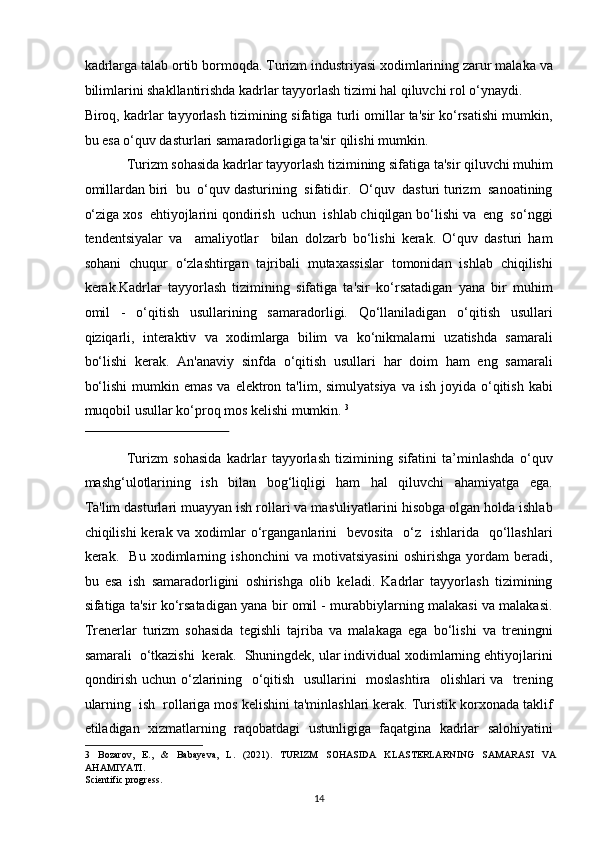 kadrlarga talab ortib bormoqda. Turizm industriyasi xodimlarining zarur malaka va
bilimlarini shakllantirishda kadrlar tayyorlash tizimi hal qiluvchi rol o‘ynaydi. 
Biroq, kadrlar tayyorlash tizimining sifatiga turli omillar ta'sir ko‘rsatishi mumkin,
bu esa o‘quv dasturlari samaradorligiga ta'sir qilishi mumkin.  
Turizm sohasida kadrlar tayyorlash tizimining sifatiga ta'sir qiluvchi muhim
omillardan biri  bu  o‘quv dasturining  sifatidir.  O‘quv  dasturi turizm  sanoatining
o‘ziga xos  ehtiyojlarini qondirish  uchun  ishlab chiqilgan bo‘lishi va  eng  so‘nggi
tendentsiyalar   va     amaliyotlar     bilan   dolzarb   bo‘lishi   kerak.   O‘quv   dasturi   ham
sohani   chuqur   o‘zlashtirgan   tajribali   mutaxassislar   tomonidan   ishlab   chiqilishi
kerak.Kadrlar   tayyorlash   tizimining   sifatiga   ta'sir   ko‘rsatadigan   yana   bir   muhim
omil   -   o‘qitish   usullarining   samaradorligi.   Qo‘llaniladigan   o‘qitish   usullari
qiziqarli,   interaktiv   va   xodimlarga   bilim   va   ko‘nikmalarni   uzatishda   samarali
bo‘lishi   kerak.   An'anaviy   sinfda   o‘qitish   usullari   har   doim   ham   eng   samarali
bo‘lishi  mumkin emas   va elektron  ta'lim, simulyatsiya   va ish  joyida  o‘qitish  kabi
muqobil usullar ko‘proq mos kelishi mumkin.  3
 
 
Turizm   sohasida   kadrlar   tayyorlash   tizimining   sifatini   ta’minlashda   o‘quv
mashg‘ulotlarining     ish     bilan     bog‘liqligi     ham     hal     qiluvchi     ahamiyatga     ega.
Ta'lim dasturlari muayyan ish rollari va mas'uliyatlarini hisobga olgan holda ishlab
chiqilishi  kerak va xodimlar  o‘rganganlarini    bevosita   o‘z   ishlarida   qo‘llashlari
kerak.     Bu   xodimlarning   ishonchini   va   motivatsiyasini   oshirishga   yordam   beradi,
bu   esa   ish   samaradorligini   oshirishga   olib   keladi.   Kadrlar   tayyorlash   tizimining
sifatiga ta'sir ko‘rsatadigan yana bir omil - murabbiylarning malakasi va malakasi.
Trenerlar   turizm   sohasida   tegishli   tajriba   va   malakaga   ega   bo‘lishi   va   treningni
samarali  o‘tkazishi  kerak.  Shuningdek, ular individual xodimlarning ehtiyojlarini
qondirish uchun o‘zlarining   o‘qitish   usullarini   moslashtira   olishlari va   trening
ularning  ish  rollariga mos kelishini ta'minlashlari kerak. Turistik korxonada taklif
etiladigan   xizmatlarning   raqobatdagi   ustunligiga   faqatgina   kadrlar   salohiyatini
3   Bozarov,   E.,   &   Babayeva,   L.   (2021).   TURIZM   SOHASIDA   KLASTERLARNING   SAMARASI   VA
AHAMIYATI. 
Scientific progress.  
14   