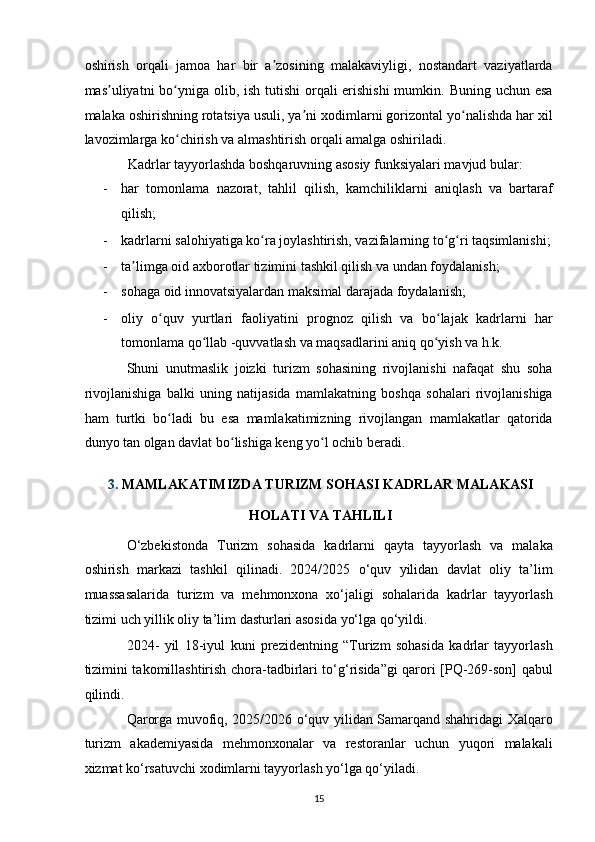 oshirish   orqali   jamoa   har   bir   a zosining   malakaviyligi,   nostandart   vaziyatlardaʼ
mas uliyatni bo yniga olib, ish tutishi  orqali erishishi  mumkin. Buning uchun esa	
ʼ ʻ
malaka oshirishning rotatsiya usuli, ya ni xodimlarni gorizontal yo nalishda har xil	
ʼ ʻ
lavozimlarga ko chirish va almashtirish orqali amalga oshiriladi.  	
ʻ
Kadrlar tayyorlashda boshqaruvning asosiy funksiyalari mavjud bular: 
- har   tomonlama   nazorat,   tahlil   qilish,   kamchiliklarni   aniqlash   va   bartaraf
qilish; 
- kadrlarni salohiyatiga ko ra joylashtirish, vazifalarning to g ri taqsimlanishi;	
ʻ ʻ ʻ
- ta limga oid axborotlar tizimini tashkil qilish va undan foydalanish;  	
ʼ
- sohaga oid innovatsiyalardan maksimal darajada foydalanish;  
- oliy   o quv   yurtlari   faoliyatini   prognoz   qilish   va   bo lajak   kadrlarni   har	
ʻ ʻ
tomonlama qo llab -quvvatlash va maqsadlarini aniq qo yish va h.k.  	
ʻ ʻ
Shuni   unutmaslik   joizki   turizm   sohasining   rivojlanishi   nafaqat   shu   soha
rivojlanishiga   balki   uning   natijasida   mamlakatning   boshqa   sohalari   rivojlanishiga
ham   turtki   bo ladi   bu   esa   mamlakatimizning   rivojlangan   mamlakatlar   qatorida	
ʻ
dunyo tan olgan davlat bo lishiga keng yo l ochib beradi.  	
ʻ ʻ
 
3. MAMLAKATIMIZDA TURIZM SOHASI KADRLAR MALAKASI 
HOLATI VA TAHLILI 
O‘zbekistonda   Turizm   sohasida   kadrlarni   qayta   tayyorlash   va   malaka
oshirish   markazi   tashkil   qilinadi.   2024/2025   o‘quv   yilidan   davlat   oliy   ta’lim
muassasalarida   turizm   va   mehmonxona   xo‘jaligi   sohalarida   kadrlar   tayyorlash
tizimi uch yillik oliy ta’lim dasturlari asosida yo‘lga qo‘yildi. 
2024-   yil   18-iyul   kuni   prezidentning   “Turizm   sohasida   kadrlar   tayyorlash
tizimini takomillashtirish chora-tadbirlari to‘g‘risida”gi qarori [PQ-269-son] qabul
qilindi.  
Qarorga muvofiq, 2025/2026 o‘quv yilidan Samarqand shahridagi Xalqaro
turizm   akademiyasida   mehmonxonalar   va   restoranlar   uchun   yuqori   malakali
xizmat ko‘rsatuvchi xodimlarni tayyorlash yo‘lga qo‘yiladi. 
15   