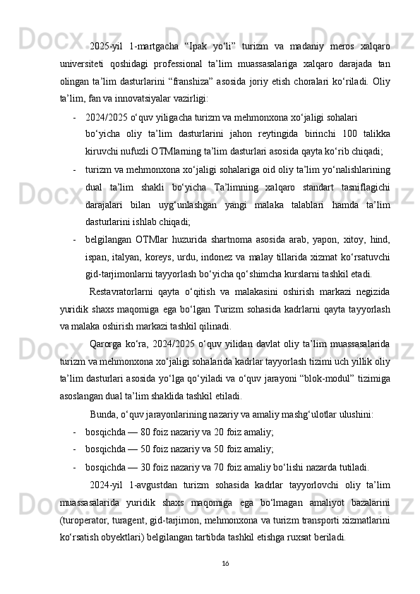 2025-yil   1-martgacha   “Ipak   yo‘li”   turizm   va   madaniy   meros   xalqaro
universiteti   qoshidagi   professional   ta’lim   muassasalariga   xalqaro   darajada   tan
olingan  ta’lim   dasturlarini   “franshiza”   asosida   joriy   etish   choralari   ko‘riladi.   Oliy
ta’lim, fan va innovatsiyalar vazirligi: 
- 2024/2025 o‘quv yiligacha turizm va mehmonxona xo‘jaligi sohalari 
bo‘yicha   oliy   ta’lim   dasturlarini   jahon   reytingida   birinchi   100   talikka
kiruvchi nufuzli OTMlarning ta’lim dasturlari asosida qayta ko‘rib chiqadi; 
- turizm va mehmonxona xo‘jaligi sohalariga oid oliy ta’lim yo‘nalishlarining
dual   ta’lim   shakli   bo‘yicha   Ta’limning   xalqaro   standart   tasniflagichi
darajalari   bilan   uyg‘unlashgan   yangi   malaka   talablari   hamda   ta’lim
dasturlarini ishlab chiqadi; 
- belgilangan   OTMlar   huzurida   shartnoma   asosida   arab,   yapon,   xitoy,   hind,
ispan, italyan, koreys,  urdu, indonez  va malay tillarida xizmat  ko‘rsatuvchi
gid-tarjimonlarni tayyorlash bo‘yicha qo‘shimcha kurslarni tashkil etadi. 
Restavratorlarni   qayta   o‘qitish   va   malakasini   oshirish   markazi   negizida
yuridik   shaxs   maqomiga   ega   bo‘lgan   Turizm   sohasida   kadrlarni   qayta   tayyorlash
va malaka oshirish markazi tashkil qilinadi. 
Qarorga   ko‘ra,   2024/2025   o‘quv   yilidan   davlat   oliy   ta’lim   muassasalarida
turizm va mehmonxona xo‘jaligi sohalarida kadrlar tayyorlash tizimi uch yillik oliy
ta’lim dasturlari asosida yo‘lga qo‘yiladi va o‘quv jarayoni “blok-modul” tizimiga
asoslangan dual ta’lim shaklida tashkil etiladi. 
Bunda, o‘quv jarayonlarining nazariy va amaliy mashg‘ulotlar ulushini: 
- bosqichda — 80 foiz nazariy va 20 foiz amaliy; 
- bosqichda — 50 foiz nazariy va 50 foiz amaliy; 
- bosqichda — 30 foiz nazariy va 70 foiz amaliy bo‘lishi nazarda tutiladi. 
2024-yil   1-avgustdan   turizm   sohasida   kadrlar   tayyorlovchi   oliy   ta’lim
muassasalarida   yuridik   shaxs   maqomiga   ega   bo‘lmagan   amaliyot   bazalarini
(turoperator, turagent, gid-tarjimon, mehmonxona va turizm transporti xizmatlarini
ko‘rsatish obyektlari) belgilangan tartibda tashkil etishga ruxsat beriladi. 
16   