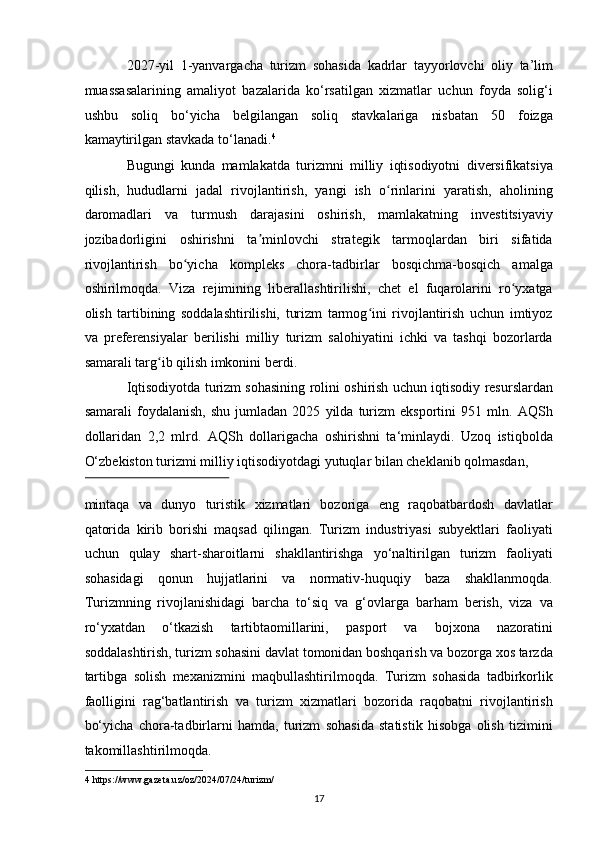 2027-yil   1-yanvargacha   turizm   sohasida   kadrlar   tayyorlovchi   oliy   ta’lim
muassasalarining   amaliyot   bazalarida   ko‘rsatilgan   xizmatlar   uchun   foyda   solig‘i
ushbu   soliq   bo‘yicha   belgilangan   soliq   stavkalariga   nisbatan   50   foizga
kamaytirilgan stavkada to‘lanadi. 4
 
Bugungi   kunda   mamlakatda   turizmni   milliy   iqtisodiyotni   diversifikatsiya
qilish,   hududlarni   jadal   rivojlantirish,   yangi   ish   o rinlarini   yaratish,   aholiningʻ
daromadlari   va   turmush   darajasini   oshirish,   mamlakatning   investitsiyaviy
jozibadorligini   oshirishni   ta minlovchi   strategik   tarmoqlardan   biri   sifatida	
ʼ
rivojlantirish   bo yicha   kompleks   chora-tadbirlar   bosqichma-bosqich   amalga	
ʻ
oshirilmoqda.   Viza   rejimining   liberallashtirilishi,   chet   el   fuqarolarini   ro yxatga	
ʻ
olish   tartibining   soddalashtirilishi,   turizm   tarmog ini   rivojlantirish   uchun   imtiyoz	
ʻ
va   preferensiyalar   berilishi   milliy   turizm   salohiyatini   ichki   va   tashqi   bozorlarda
samarali targ ib qilish imkonini berdi. 	
ʻ
Iqtisodiyotda turizm sohasining rolini oshirish uchun iqtisodiy resurslardan
samarali   foydalanish,   shu   jumladan   2025   yilda   turizm   eksportini   951   mln.   AQSh
dollaridan   2,2   mlrd.   AQSh   dollarigacha   oshirishni   ta‘minlaydi.   Uzoq   istiqbolda
O‘zbekiston turizmi milliy iqtisodiyotdagi yutuqlar bilan cheklanib qolmasdan, 
 
mintaqa   va   dunyo   turistik   xizmatlari   bozoriga   eng   raqobatbardosh   davlatlar
qatorida   kirib   borishi   maqsad   qilingan.   Turizm   industriyasi   subyektlari   faoliyati
uchun   qulay   shart-sharoitlarni   shakllantirishga   yo‘naltirilgan   turizm   faoliyati
sohasidagi   qonun   hujjatlarini   va   normativ-huquqiy   baza   shakllanmoqda.
Turizmning   rivojlanishidagi   barcha   to‘siq   va   g‘ovlarga   barham   berish,   viza   va
ro‘yxatdan   o‘tkazish   tartibtaomillarini,   pasport   va   bojxona   nazoratini
soddalashtirish, turizm sohasini davlat tomonidan boshqarish va bozorga xos tarzda
tartibga   solish   mexanizmini   maqbullashtirilmoqda.   Turizm   sohasida   tadbirkorlik
faolligini   rag‘batlantirish   va   turizm   xizmatlari   bozorida   raqobatni   rivojlantirish
bo‘yicha   chora-tadbirlarni   hamda,   turizm   sohasida   statistik   hisobga   olish   tizimini
takomillashtirilmoqda. 
4  https://www.gazeta.uz/oz/2024/07/24/turizm/ 
17   