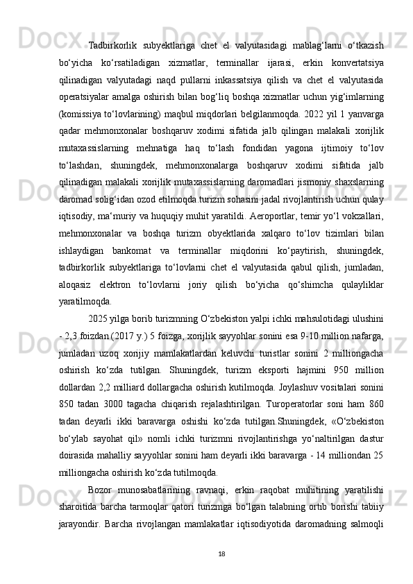 Tadbirkorlik   subyektlariga   chet   el   valyutasidagi   mablag‘larni   o‘tkazish
bo‘yicha   ko‘rsatiladigan   xizmatlar,   terminallar   ijarasi,   erkin   konvertatsiya
qilinadigan   valyutadagi   naqd   pullarni   inkassatsiya   qilish   va   chet   el   valyutasida
operatsiyalar  amalga  oshirish  bilan  bog‘liq  boshqa  xizmatlar   uchun  yig‘imlarning
(komissiya to‘lovlarining) maqbul miqdorlari belgilanmoqda. 2022 yil 1 yanvarga
qadar   mehmonxonalar   boshqaruv   xodimi   sifatida   jalb   qilingan   malakali   xorijlik
mutaxassislarning   mehnatiga   haq   to‘lash   fondidan   yagona   ijtimoiy   to‘lov
to‘lashdan,   shuningdek,   mehmonxonalarga   boshqaruv   xodimi   sifatida   jalb
qilinadigan malakali xorijlik mutaxassislarning daromadlari jismoniy shaxslarning
daromad solig‘idan ozod etilmoqda.turizm sohasini jadal rivojlantirish uchun qulay
iqtisodiy, ma‘muriy va huquqiy muhit yaratildi. Aeroportlar, temir yo‘l vokzallari,
mehmonxonalar   va   boshqa   turizm   obyektlarida   xalqaro   to‘lov   tizimlari   bilan
ishlaydigan   bankomat   va   terminallar   miqdorini   ko‘paytirish,   shuningdek,
tadbirkorlik   subyektlariga   to‘lovlarni   chet   el   valyutasida   qabul   qilish,   jumladan,
aloqasiz   elektron   to‘lovlarni   joriy   qilish   bo‘yicha   qo‘shimcha   qulayliklar
yaratilmoqda.  
2025 yilga borib turizmning O‘zbekiston yalpi ichki mahsulotidagi ulushini
- 2,3 foizdan (2017 y.) 5 foizga, xorijlik sayyohlar sonini esa 9-10 million nafarga,
jumladan   uzoq   xorijiy   mamlakatlardan   keluvchi   turistlar   sonini   2   milliongacha
oshirish   ko‘zda   tutilgan.   Shuningdek,   turizm   eksporti   hajmini   950   million
dollardan 2,2 milliard dollargacha oshirish kutilmoqda. Joylashuv vositalari sonini
850   tadan   3000   tagacha   chiqarish   rejalashtirilgan.   Turoperatorlar   soni   ham   860
tadan   deyarli   ikki   baravarga   oshishi   ko‘zda   tutilgan.Shuningdek,   «O‘zbekiston
bo‘ylab   sayohat   qil»   nomli   ichki   turizmni   rivojlantirishga   yo‘naltirilgan   dastur
doirasida mahalliy sayyohlar sonini ham deyarli ikki baravarga - 14 milliondan 25
milliongacha oshirish ko‘zda tutilmoqda. 
Bozor   munosabatlarining   ravnaqi,   erkin   raqobat   muhitining   yaratilishi
sharoitida   barcha   tarmoqlar   qatori   turizmga   bo‘lgan   talabning   ortib   borishi   tabiiy
jarayondir.   Barcha   rivojlangan   mamlakatlar   iqtisodiyotida   daromadning   salmoqli
18   