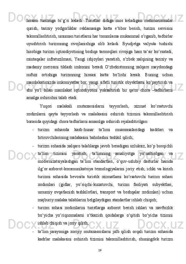 hissasi   turizmga   to‘g‘ri   keladi.   Turistlar   didiga   mos   keladigan   mehmonxonalar
qurish,   tarixiy   yodgorliklar   reklamasiga   katta   e‘tibor   berish,   turizm   servisini
takomillashtirish, umuman turistlarni har tomonlama mukammal o‘rganib, tadbirlar
uyushtirish   turizmning   rivojlanishiga   olib   keladi.   Byudjetga   valyuta   tushishi
hisobiga   turizm   iqtisodiyotining   boshqa   tarmoqlari   rivojiga   ham   ta‘sir   ko‘rsatadi,
mintaqalar   infratuzilmasi,   Yangi   ishjoylari   yaratish,   o‘zbek   xalqining   tarixiy   va
madaniy   merosini   tiklash   imkonini   beradi   O‘zbekistonning   xalqaro   maydondagi
nufuzi   ortishiga   turizmning   hissasi   katta   bo‘lishi   kerak.   Buning   uchun
mamlakatimizda imkoniyatlar bor, yangi sifatli turistik obyektlarni ko‘paytirish va
shu   yo‘l   bilan   mamlakat   iqtisodiyotini   yuksaltirish   bir   qator   chora   –tadbirlarni
amalga oshirishni talab etadi.  
Yuqori   malakali   mutaxassislarni   tayyorlash,   xizmat   ko‘rsatuvchi
xodimlarni   qayta   tayyorlash   va   malakasini   oshirish   tizimini   takomillashtirish
borasida quyidagi chora tadbirlarni amamlga oshirish rejalashtirilgan: 
- turizm   sohasida   kasb-hunar   ta‘limi   muassasalaridagi   kadrlari   va
bitiruvchilarining malakasini baholashni tashkil qilish; 
- turizm sohasida xalqaro talablarga javob beradigan uzluksiz, ko‘p bosqichli
ta‘lim   tizimini   yaratish;   ta‘limning   amaliyotga   yo‘naltirilgan   va
modernizatsiyalashgan   ta‘lim   standartlari,   o‘quv-uslubiy   dasturlar   hamda
ilg‘or  axborot-kommunikatsiya  texnologiyalarini   joriy etish;  ichki   va  kirish
turizmi   sohasida   bevosita   turistik   xizmatlarni   ko‘rsatuvchi   turizm   sohasi
xodimlari   (gidlar,   yo‘riqchi-kuzatuvchi,   turizm   faoliyati   subyektlari,
umumiy   ovqatlanish   tashkilotlari,   transport   va   boshqalar   xodimlari)   uchun
majburiy malaka talablarini belgilaydigan standartlar ishlab chiqish;  
- turizm   sohasi   xodimlarini   turistlarga   axborot   berish   ishlari   va   xavfsizlik
bo‘yicha   yo‘riqnomalarni   o‘tkazish   qoidalarga   o‘qitish   bo‘yicha   tizimni
ishlab chiqish va joriy qilish;  
- ta‘lim   jarayoniga   xorijiy   mutaxassislarni   jalb   qilish   orqali   turizm   sohasida
kadrlar   malakasini   oshirish   tizimini   takomillashtirish,   shuningdek   turizm
19   