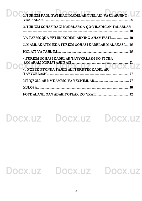 1. TURIZM FAOLIYATIDAGI KADRLAR TURLARI VA ULARNING 
VAZIFALARI ....................................................................................................... 5
2. TURIZM SOHASIDAGI KADRLARGA QO YILADIGAN TALABLARʻ
............................................................................................................................... 10
VA TARMOQDA YETUK XODIMLARNING AHAMIYATI ..................... 10
3. MAMLAKATIMIZDA TURIZM SOHASI KADRLAR MALAKASI ..... 15
HOLATI VA TAHLILI ...................................................................................... 15
4.TURIZM SOHASI KADRLAR TAYYORLASH BO‘YICHA 
SAMARALI XORIJ TAJRIBASI ..................................................................... 21
4. O‘ZBEKISTONDA TAJRIBALI TURISTIK KADRLAR 
TAYYORLASH .................................................................................................. 27
ISTIQBOLLARI: MUAMMO VA YECHIMLAR .......................................... 27
XULOSA .............................................................................................................. 30
FOYDALANILGAN ADABIYOTLAR RO‘YXATI ....................................... 32
2   