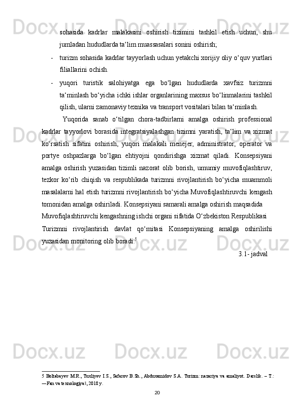 sohasida   kadrlar   malakasini   oshirish   tizimini   tashkil   etish   uchun,   shu
jumladan hududlarda ta‘lim muassasalari sonini oshirish;  
- turizm sohasida kadrlar tayyorlash uchun yetakchi xorijiy oliy o‘quv yurtlari
filiallarini ochish. 
- yuqori   turistik   salohiyatga   ega   bo‘lgan   hududlarda   xavfsiz   turizmni
ta‘minlash bo‘yicha ichki ishlar organlarining maxsus bo‘linmalarini tashkil
qilish, ularni zamonaviy texnika va transport vositalari bilan ta‘minlash. 
Yuqorida   sanab   o‘tilgan   chora-tadbirlarni   amalga   oshirish   professional
kadrlar   tayyorlovi   borasida   integratsiyalashgan   tizimni   yaratish,   ta‘lim   va   xizmat
ko‘rsatish   sifatini   oshirish,   yuqori   malakali   menejer,   administrator,   operator   va
portye   oshpazlarga   bo‘lgan   ehtiyojni   qondirishga   xizmat   qiladi.   Konsepsiyani
amalga   oshirish   yuzasidan   tizimli   nazorat   olib   borish,   umumiy   muvofiqlashtiruv,
tezkor   ko‘rib   chiqish   va   respublikada   turizmni   rivojlantirish   bo‘yicha   muammoli
masalalarni hal etish turizmni rivojlantirish bo‘yicha Muvofiqlashtiruvchi kengash
tomonidan amalga oshiriladi. Konsepsiyani samarali amalga oshirish maqsadida 
Muvofiqlashtiruvchi kengashning ishchi organi sifatida O‘zbekiston Respublikasi 
Turizmni   rivojlantirish   davlat   qo‘mitasi   Konsepsiyaning   amalga   oshirilishi
yuzasidan monitoring olib boradi. 5
 
                                                                                                                   3.1- jadval 
5   Boltabayev  M.R., Tuxliyev  I.S., Safarov   B.Sh.,  Abduxamidov S.A.  Turizm:  nazariya  va  amaliyot.   Darslik.  – T.:
―Fan va texnologiya , 2018 y. ‖
20   