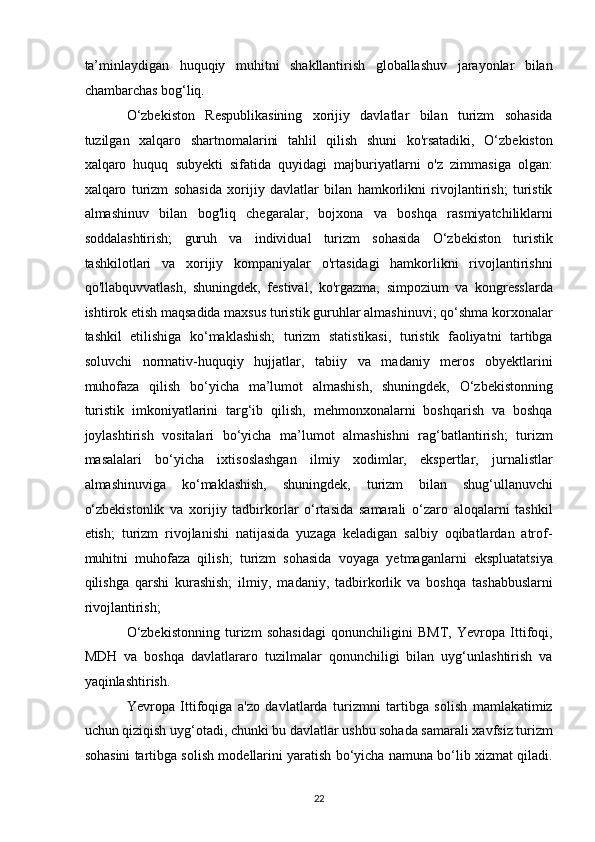 ta’minlaydigan   huquqiy   muhitni   shakllantirish   globallashuv   jarayonlar   bilan
chambarchas bog‘liq. 
O‘zbekiston   Respublikasining   xorijiy   davlatlar   bilan   turizm   sohasida
tuzilgan   xalqaro   shartnomalarini   tahlil   qilish   shuni   ko'rsatadiki,   O‘zbekiston
xalqaro   huquq   subyekti   sifatida   quyidagi   majburiyatlarni   o'z   zimmasiga   olgan:
xalqaro   turizm   sohasida   xorijiy   davlatlar   bilan   hamkorlikni   rivojlantirish;   turistik
almashinuv   bilan   bog'liq   chegaralar,   bojxona   va   boshqa   rasmiyatchiliklarni
soddalashtirish;   guruh   va   individual   turizm   sohasida   O‘zbekiston   turistik
tashkilotlari   va   xorijiy   kompaniyalar   o'rtasidagi   hamkorlikni   rivojlantirishni
qo'llabquvvatlash,   shuningdek,   festival,   ko'rgazma,   simpozium   va   kongresslarda
ishtirok etish maqsadida maxsus turistik guruhlar almashinuvi; qo‘shma korxonalar
tashkil   etilishiga   ko‘maklashish;   turizm   statistikasi,   turistik   faoliyatni   tartibga
soluvchi   normativ-huquqiy   hujjatlar,   tabiiy   va   madaniy   meros   obyektlarini
muhofaza   qilish   bo‘yicha   ma’lumot   almashish,   shuningdek,   O‘zbekistonning
turistik   imkoniyatlarini   targ‘ib   qilish,   mehmonxonalarni   boshqarish   va   boshqa
joylashtirish   vositalari   bo‘yicha   ma’lumot   almashishni   rag‘batlantirish;   turizm
masalalari   bo‘yicha   ixtisoslashgan   ilmiy   xodimlar,   ekspertlar,   jurnalistlar
almashinuviga   ko‘maklashish,   shuningdek,   turizm   bilan   shug‘ullanuvchi
o‘zbekistonlik   va   xorijiy   tadbirkorlar   o‘rtasida   samarali   o‘zaro   aloqalarni   tashkil
etish;   turizm   rivojlanishi   natijasida   yuzaga   keladigan   salbiy   oqibatlardan   atrof-
muhitni   muhofaza   qilish;   turizm   sohasida   voyaga   yetmaganlarni   ekspluatatsiya
qilishga   qarshi   kurashish;   ilmiy,   madaniy,   tadbirkorlik   va   boshqa   tashabbuslarni
rivojlantirish; 
O‘zbekistonning   turizm   sohasidagi   qonunchiligini   BMT,   Yevropa   Ittifoqi,
MDH   va   boshqa   davlatlararo   tuzilmalar   qonunchiligi   bilan   uyg‘unlashtirish   va
yaqinlashtirish. 
Yevropa   Ittifoqiga   a'zo   davlatlarda   turizmni   tartibga   solish   mamlakatimiz
uchun qiziqish uyg‘otadi, chunki bu davlatlar ushbu sohada samarali xavfsiz turizm
sohasini tartibga solish modellarini yaratish bo‘yicha namuna bo‘lib xizmat qiladi.
22   