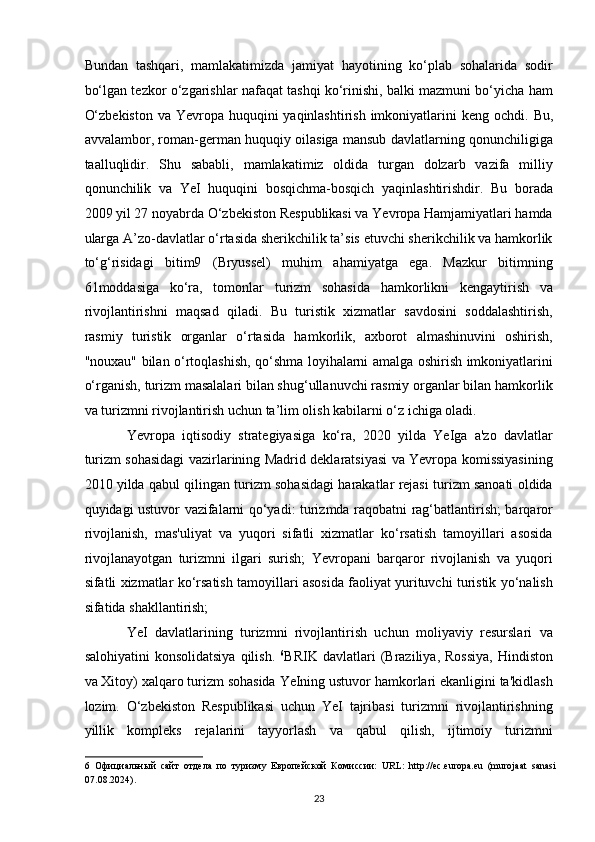Bundan   tashqari,   mamlakatimizda   jamiyat   hayotining   ko‘plab   sohalarida   sodir
bo‘lgan tezkor o‘zgarishlar nafaqat tashqi ko‘rinishi, balki mazmuni bo‘yicha ham
O‘zbekiston  va Yevropa huquqini yaqinlashtirish imkoniyatlarini  keng ochdi.   Bu,
avvalambor, roman-german huquqiy oilasiga mansub davlatlarning qonunchiligiga
taalluqlidir.   Shu   sababli,   mamlakatimiz   oldida   turgan   dolzarb   vazifa   milliy
qonunchilik   va   YeI   huquqini   bosqichma-bosqich   yaqinlashtirishdir.   Bu   borada
2009 yil 27 noyabrda O‘zbekiston Respublikasi va Yevropa Hamjamiyatlari hamda
ularga A’zo-davlatlar o‘rtasida sherikchilik ta’sis etuvchi sherikchilik va hamkorlik
to‘g‘risidagi   bitim9   (Bryussel)   muhim   ahamiyatga   ega.   Mazkur   bitimning
61moddasiga   ko‘ra,   tomonlar   turizm   sohasida   hamkorlikni   kengaytirish   va
rivojlantirishni   maqsad   qiladi.   Bu   turistik   xizmatlar   savdosini   soddalashtirish,
rasmiy   turistik   organlar   o‘rtasida   hamkorlik,   axborot   almashinuvini   oshirish,
"nouxau" bilan o‘rtoqlashish, qo‘shma loyihalarni amalga oshirish imkoniyatlarini
o‘rganish, turizm masalalari bilan shug‘ullanuvchi rasmiy organlar bilan hamkorlik
va turizmni rivojlantirish uchun ta’lim olish kabilarni o‘z ichiga oladi. 
Yevropa   iqtisodiy   strategiyasiga   ko‘ra,   2020   yilda   YeIga   a'zo   davlatlar
turizm sohasidagi vazirlarining Madrid deklaratsiyasi va Yevropa komissiyasining
2010 yilda qabul qilingan turizm sohasidagi harakatlar rejasi turizm sanoati oldida
quyidagi ustuvor vazifalarni qo‘yadi: turizmda raqobatni rag‘batlantirish; barqaror
rivojlanish,   mas'uliyat   va   yuqori   sifatli   xizmatlar   ko‘rsatish   tamoyillari   asosida
rivojlanayotgan   turizmni   ilgari   surish;   Yevropani   barqaror   rivojlanish   va   yuqori
sifatli xizmatlar ko‘rsatish tamoyillari asosida faoliyat yurituvchi turistik yo‘nalish
sifatida shakllantirish; 
YeI   davlatlarining   turizmni   rivojlantirish   uchun   moliyaviy   resurslari   va
salohiyatini  konsolidatsiya  qilish.   6
BRIK  davlatlari  (Braziliya,  Rossiya,  Hindiston
va Xitoy) xalqaro turizm sohasida YeIning ustuvor hamkorlari ekanligini ta'kidlash
lozim.   O‘zbekiston   Respublikasi   uchun   YeI   tajribasi   turizmni   rivojlantirishning
yillik   kompleks   rejalarini   tayyorlash   va   qabul   qilish,   ijtimoiy   turizmni
6   Официальный   сайт   отдела   по   туризму   Европейской   Комиссии:   URL:   http://ec.europa.eu   (murojaat   sanasi
07.08.2024). 
23   
