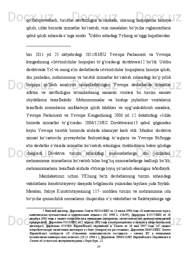 qo‘llabquvvatlash,   turistlar   xavfsizligini   ta’minlash,   ularning   huquqlarini   himoya
qilish, ichki bozorda xizmatlar ko‘rsatish, viza masalalari  bo‘yicha reglamentlarni
qabul qilish sohasida o‘ziga xosdir.  7
Ushbu sohadagi YeIning so‘nggi hujjatlaridan 
 
biri   2011   yil   25   oktyabrdagi   2011/83/EU   Yevropa   Parlamenti   va   Yevropa
kengashining   «Iste'molchilar   huquqlari   to‘g‘risida»gi   direktivasi12   bo‘ldi.   Ushbu
direktivada YeI va uning a'zo davlatlarida iste'molchilar huquqlarini himoya qilish,
shu jumladan, mehmonxona va turistik xizmatlar ko‘rsatish sohasidagi  ko‘p yillik
huquqni   qo‘llash   amaliyoti   umumlashtirilgan.   Yevropa   davlatlarida   xizmatlar
sifatini   va   xavfsizligini   ta'minlashning   samarali   vositasi   bu   turizm   sanoati
obyektlarini   tasniflashdir.   Mehmonxonalar   va   boshqa   joylashuv   vositalarini
tasniflash   mezonlarini   unifikatsiya   qilish   talablari   va   uyg‘unlashtirish   masalasi,
Yevropa   Parlamenti   va   Yevropa   Kengashining   2006   yil   12   dekabrdagi   «Ichki
bozorda   xizmatlar   to‘g‘risida»   2006/123/EC   Direktivasini13   qabul   qilganidan
keyin   Yevropa   turistik   bozorida   alohida   ahamiyat   kasb   etdi.   Mazkur   direktiva
xizmat   ko‘rsatuvchi   provayderlar   faoliyatidagi   to‘siqlarni   va   Yevropa   Ittifoqiga
a'zo davlatlar o‘rtasida xizmatlar ko‘rsatish erkinligini cheklashlarni bekor qilishga
chaqiradi.   Direktiva   turizm   sohasidagi   munosabatlarga,   shu   jumladan,
mehmonxona xizmatlarini ko‘rsatish bilan bog‘liq munosabatlarga taalluqli bo‘lib,
mehmonxonalarni tasniflash alohida e'tiborga loyiq yo‘nalish ekanligini ta'kidlaydi.
Mamlakatimiz   uchun   YEIning   ba'zi   davlatlarining   turizm   sohasidagi
vakolatlarni konstitutsiyaviy darajada belgilanishi yuzasidan tajribasi juda foydali.
Masalan,   Italiya   Konstitutsiyasining   117-   moddasi   turizm   va   mehmonxona   ishi
bo‘yicha qonunchilik normalarini chiqarishni o‘z vakolatlari va funktsiyalariga ega
7  Римский договор; Директива Совета 90/314/EEC от 13 июня 1990 года «О комплексных турах,
комплексных   путешествиях   и   комплексном   отдыхе»   (OJ   1990   L   158/59);   Директива   85/577/EEC   от   20
декабря 1985 года о защите потребитеi в отношении контрактов, заключаемых вне деловых помещений
предприятий; Директива 93/13/EEC от 5 апреi 1993 года о несправедливых условиях в потребительских
договорах;   Директива   97/7/EG   Европейского   парламента   и   Совета   от   20   мая   1997   года   «О   защите
потребитеi при заключении договоров в сбыте (товаров) на расстоянии»; Директива 86/653/EEC Совета
Европейских   сообществ   «О   сближении   законодательств   государств   –   членов   ЕС   в   отношении
независимых коммерческих агентов» (18.12.1986 г.); Директива 2006/123/EC Европейского Парламента и
Совета об услугах на внутреннем рынке (Страсбург, 12 
24   