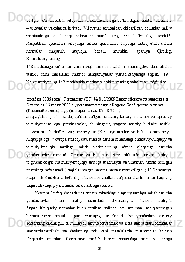 bo‘lgan, o‘z navbatida viloyatlar va kommunalarga bo‘linadigan muxtor tuzilmalar
–   viloyatlar   vakolatiga   kiritadi.   Viloyatlar   tomonidan   chiqarilgan   qonunlar   milliy
manfaatlarga   va   boshqa   viloyatlar   manfaatlariga   zid   bo‘lmasligi   kerak18.
Respublika   qonunlari   viloyatga   ushbu   qonunlarni   hayotga   tatbiq   etish   uchun
normalar   chiqarish   huquqini   berishi   mumkin.   Ispaniya   Qirolligi
Konstitutsiyasining 
148-moddasiga   ko‘ra,   turizmni   rivojlantirish   masalalari,   shuningdek,   dam   olishni
tashkil   etish   masalalari   muxtor   hamjamiyatlar   yurisdiktsiyasiga   tegishli   19   .
Konstitutsiyaning 149-moddasida markaziy hokimiyatning vakolatlari to'g'risida 
 
декабря  2006  года );  Регламент  ( ЕС ) № 810/2009  Европейского   парламента   и  
Совета   от  13  июi  2009  г .,  устанавливающий   Кодекс   Сообщества   о   визах  
( Визовый   кодекс )  и   др  (murojaat sanasi 07.08.2024). 
aniq   aytilmagan   bo'lsa-da,   qo'shni   bo'lgan,   umumiy   tarixiy,   madaniy   va   iqtisodiy
xususiyatlarga   ega   provinsiyalar,   shuningdek,   yagona   tarixiy   hududni   tashkil
etuvchi   orol   hududlari   va   provinsiyalar   (Kanariya   orollari   va   hokazo)   muxtoriyat
huquqiga ega. Yevropa Ittifoqi davlatlarida turizm sohasidagi ommaviy-huquqiy va
xususiy-huquqiy   tartibga   solish   vositalarining   o'zaro   aloqasiga   turlicha
yondashuvlar   mavjud.   Germaniya   Federativ   Respublikasida   turizm   faoliyati
to'g'ridan-to'g'ri   ma'muriy-huquqiy   ta'sirga   tushmaydi   va   umuman   ruxsat   berilgan
printsipga bo'ysunadi ("taqiqlanmagan hamma narsa ruxsat etilgan"). U Germaniya
Fuqarolik   Kodeksida   keltirilgan   turizm   xizmatlari   bo'yicha   shartnomalar   haqidagi
fuqarolik-huquqiy normalar bilan tartibga solinadi. 
Yevropa Ittifoqi davlatlarida turizm sohasidagi huquqiy tartibga solish turlicha 
yondashuvlar   bilan   amalga   oshiriladi.   Germaniyada   turizm   faoliyati
fuqarolikhuquqiy   normalar   bilan   tartibga   solinadi   va   umuman   "taqiqlanmagan
hamma   narsa   ruxsat   etilgan"   prinsipiga   asoslanadi.   Bu   yondashuv   xususiy
sektorning erkinligini ta’minlaydi, ammo xavfsizlik va sifat standartlari, xizmatlar
standartlashtirilishi   va   davlatning   roli   kabi   masalalarda   muammolar   keltirib
chiqarishi   mumkin.   Germaniya   modeli   turizm   sohasidagi   huquqiy   tartibga
25   