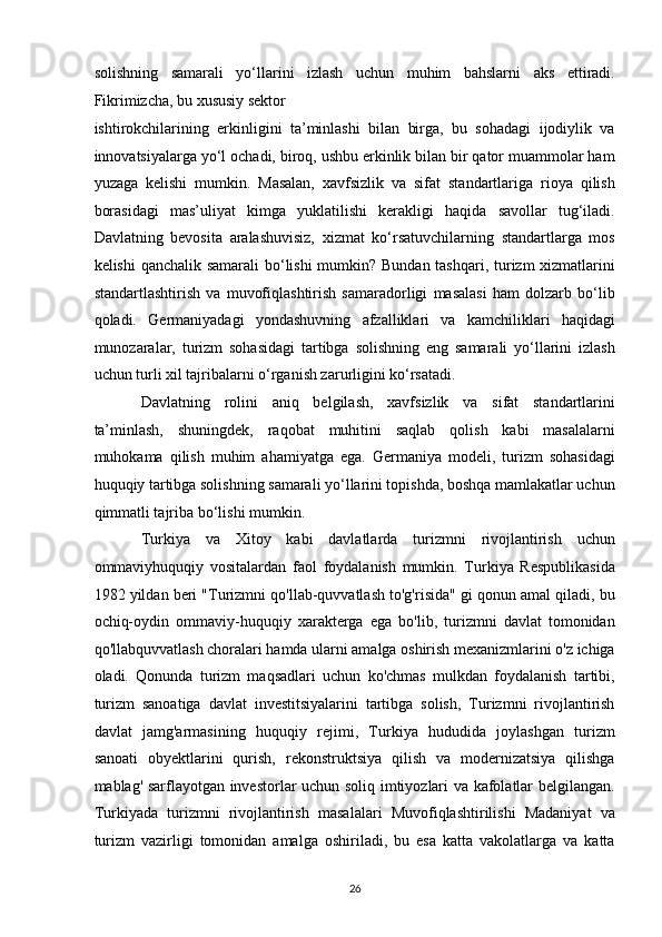 solishning   samarali   yo‘llarini   izlash   uchun   muhim   bahslarni   aks   ettiradi.
Fikrimizcha, bu xususiy sektor 
ishtirokchilarining   erkinligini   ta’minlashi   bilan   birga,   bu   sohadagi   ijodiylik   va
innovatsiyalarga yo‘l ochadi, biroq, ushbu erkinlik bilan bir qator muammolar ham
yuzaga   kelishi   mumkin.   Masalan,   xavfsizlik   va   sifat   standartlariga   rioya   qilish
borasidagi   mas’uliyat   kimga   yuklatilishi   kerakligi   haqida   savollar   tug‘iladi.
Davlatning   bevosita   aralashuvisiz,   xizmat   ko‘rsatuvchilarning   standartlarga   mos
kelishi  qanchalik samarali bo‘lishi  mumkin? Bundan tashqari, turizm xizmatlarini
standartlashtirish   va   muvofiqlashtirish   samaradorligi   masalasi   ham   dolzarb   bo‘lib
qoladi.   Germaniyadagi   yondashuvning   afzalliklari   va   kamchiliklari   haqidagi
munozaralar,   turizm   sohasidagi   tartibga   solishning   eng   samarali   yo‘llarini   izlash
uchun turli xil tajribalarni o‘rganish zarurligini ko‘rsatadi. 
Davlatning   rolini   aniq   belgilash,   xavfsizlik   va   sifat   standartlarini
ta’minlash,   shuningdek,   raqobat   muhitini   saqlab   qolish   kabi   masalalarni
muhokama   qilish   muhim   ahamiyatga   ega.   Germaniya   modeli,   turizm   sohasidagi
huquqiy tartibga solishning samarali yo‘llarini topishda, boshqa mamlakatlar uchun
qimmatli tajriba bo‘lishi mumkin. 
Turkiya   va   Xitoy   kabi   davlatlarda   turizmni   rivojlantirish   uchun
ommaviyhuquqiy   vositalardan   faol   foydalanish   mumkin.   Turkiya   Respublikasida
1982 yildan beri "Turizmni qo'llab-quvvatlash to'g'risida" gi qonun amal qiladi, bu
ochiq-oydin   ommaviy-huquqiy   xarakterga   ega   bo'lib,   turizmni   davlat   tomonidan
qo'llabquvvatlash choralari hamda ularni amalga oshirish mexanizmlarini o'z ichiga
oladi.   Qonunda   turizm   maqsadlari   uchun   ko'chmas   mulkdan   foydalanish   tartibi,
turizm   sanoatiga   davlat   investitsiyalarini   tartibga   solish,   Turizmni   rivojlantirish
davlat   jamg'armasining   huquqiy   rejimi,   Turkiya   hududida   joylashgan   turizm
sanoati   obyektlarini   qurish,   rekonstruktsiya   qilish   va   modernizatsiya   qilishga
mablag' sarflayotgan investorlar uchun soliq imtiyozlari va kafolatlar belgilangan.
Turkiyada   turizmni   rivojlantirish   masalalari   Muvofiqlashtirilishi   Madaniyat   va
turizm   vazirligi   tomonidan   amalga   oshiriladi,   bu   esa   katta   vakolatlarga   va   katta
26   