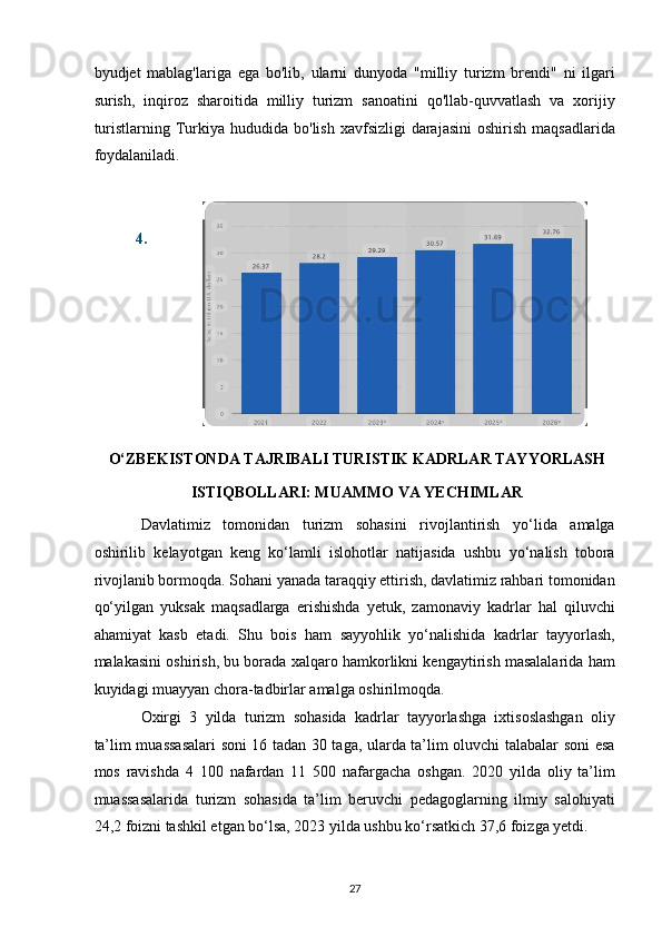 byudjet   mablag'lariga   ega   bo'lib,   ularni   dunyoda   "milliy   turizm   brendi"   ni   ilgari
surish,   inqiroz   sharoitida   milliy   turizm   sanoatini   qo'llab-quvvatlash   va   xorijiy
turistlarning  Turkiya hududida  bo'lish  xavfsizligi   darajasini  oshirish  maqsadlarida
foydalaniladi. 
 
4.
O‘ZBEKISTONDA TAJRIBALI TURISTIK KADRLAR TAYYORLASH 
ISTIQBOLLARI: MUAMMO VA YECHIMLAR 
Davlatimiz   tomonidan   turizm   sohasini   rivojlantirish   yo‘lida   amalga
oshirilib   kelayotgan   keng   ko‘lamli   islohotlar   natijasida   ushbu   yo‘nalish   tobora
rivojlanib bormoqda. Sohani yanada taraqqiy ettirish, davlatimiz rahbari tomonidan
qo‘yilgan   yuksak   maqsadlarga   erishishda   yetuk,   zamonaviy   kadrlar   hal   qiluvchi
ahamiyat   kasb   etadi.   Shu   bois   ham   sayyohlik   yo‘nalishida   kadrlar   tayyorlash,
malakasini oshirish, bu borada xalqaro hamkorlikni kengaytirish masalalarida ham
kuyidagi muayyan chora-tadbirlar amalga oshirilmoqda. 
Oxirgi   3   yilda   turizm   sohasida   kadrlar   tayyorlashga   ixtisoslashgan   oliy
ta’lim muassasalari soni 16 tadan 30 taga, ularda ta’lim oluvchi talabalar soni esa
mos   ravishda   4   100   nafardan   11   500   nafargacha   oshgan.   2020   yilda   oliy   ta’lim
muassasalarida   turizm   sohasida   ta’lim   beruvchi   pedagoglarning   ilmiy   salohiyati
24,2 foizni tashkil etgan bo‘lsa, 2023 yilda ushbu ko‘rsatkich 37,6 foizga yetdi.   
27   