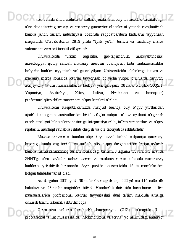 Bu borada shuni alohida ta’kidlash joizki, Shanxay Hamkorlik Tashkilotiga
a’zo   davlatlarning   tarixiy   va   madaniy-gumanitar   aloqalarini   yanada   rivojlantirish
hamda   jahon   turizm   industriyasi   bozorida   raqobatbardosh   kadrlarni   tayyorlash
maqsadida   O‘zbekistonda   2018   yilda   “Ipak   yo‘li”   turizm   va   madaniy   meros
xalqaro universiteti tashkil etilgan edi. 
Universitetda   turizm,   logistika,   gid-tarjimonlik,   muzeyshunoslik,
arxeologiya,   ijodiy   sanoat,   madaniy   merosni   boshqarish   kabi   mutaxassisliklar
bo‘yicha   kadrlar   tayyorlash   yo‘lga   qo‘yilgan.   Universitetda   talabalarga   turizm   va
madaniy   meros   sohasida   kadrlar   tayyorlash   bo‘yicha   yuqori   o‘rinlarda   turuvchi
xorijiy oliy ta’lim muassasalarida faoliyat yuritgan jami 20 nafar xorijlik (AQSH,
Yaponiya,   Avstraliya,   Xitoy,   Italiya,   Hindiston   va   boshqalar)
professoro‘qituvchilar tomonidan o‘quv kurslari o‘tiladi. 
Universitetni   Respublikamizda   mavjud   boshqa   oliy   o‘quv   yurtlaridan
ajratib   turadigan   xususiyatlaridan   biri   bu   ilg‘or   xalqaro   o‘quv   tajribani   o‘rganish
orqali amaliyot bilan o‘quv dasturiga integratsiya qilib, ta’lim standartlari va o‘quv
rejalarini mustaqil ravishda ishlab chiqish va o‘z faoliyatida ishlatishdir. 
Mazkur   universitet   bundan   atigi   5   yil   avval   tashkil   etilganiga   qaramay,
bugungi   kunda   eng   taniqli   va   nufuzli   oliy   o‘quv   dargohlaridan   biriga   aylandi
hamda mamlakatimizning turizm  sohasidagi  birinchi  Flagman universiteti  sifatida
SHHTga   a’zo   davlatlar   uchun   turizm   va   madaniy   meros   sohasida   zamonaviy
kadrlarni   yetishtirib   bermoqda.   Ayni   paytda   universitetda   16   ta   mamlakatdan
kelgan talabalar tahsil oladi. 
Bu dargohni 2021 yilda 30 nafar ilk magistrlar, 2022 yil esa 114 nafar ilk
bakalavr   va   23   nafar   magistrlar   bitirdi.   Hamkorlik   doirasida   kasb-hunar   ta’lim
muassasalarida   professional   kadrlar   tayyorlashni   dual   ta’lim   shaklida   amalga
oshirish tizimi takomillashtirilmoqda. 
Germaniya   xalqaro   hamkorlik   hamjamiyati   (GIZ)   ko‘magida   3   ta
professional ta’lim muassasasida “Mehmonxona va servis” yo‘nalishidagi amaliyot
28   
