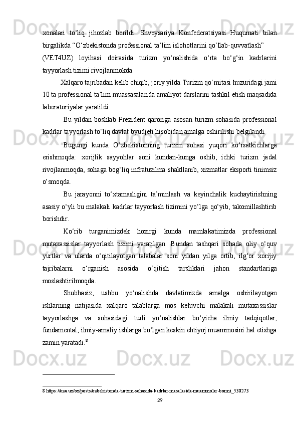 xonalari   to‘liq   jihozlab   berildi.   Shveysariya   Konfederatsiyasi   Huqumati   bilan
birgalikda “O‘zbekistonda professional ta’lim islohotlarini qo‘llab-quvvatlash” 
(VET4UZ)   loyihasi   doirasida   turizm   yo‘nalishida   o‘rta   bo‘g‘in   kadrlarini
tayyorlash tizimi rivojlanmokda. 
Xalqaro tajribadan kelib chiqib, joriy yilda Turizm qo‘mitasi huzuridagi jami 
10 ta professional ta’lim muassasalarida amaliyot darslarini tashkil etish maqsadida
laboratoriyalar yaratildi. 
Bu   yildan   boshlab   Prezident   qaroriga   asosan   turizm   sohasida   professional
kadrlar tayyorlash to‘liq davlat byudjeti hisobidan amalga oshirilishi belgilandi. 
Bugungi   kunda   O‘zbekistonning   turizm   sohasi   yuqori   ko‘rsatkichlarga
erishmoqda:   xorijlik   sayyohlar   soni   kundan-kunga   oshib,   ichki   turizm   jadal
rivojlanmoqda, sohaga bog‘liq infratuzilma shakllanib, xizmatlar eksporti tinimsiz
o‘smoqda. 
Bu   jarayonni   to‘xtamasligini   ta’minlash   va   keyinchalik   kuchaytirishning
asasiy o‘yli bu malakali kadrlar tayyorlash tizimini yo‘lga qo‘yib, takomillashtirib
borishdir. 
Ko‘rib   turganimizdek   hozirgi   kunda   mamlakatimizda   professional
mutaxassislar   tayyorlash   tizimi   yaratilgan.   Bundan   tashqari   sohada   oliy   o‘quv
yurtlar   va   ularda   o‘qitilayotgan   talabalar   soni   yildan   yilga   ortib,   ilg‘or   xorijiy
tajribalarni   o‘rganish   asosida   o‘qitish   tarsliklari   jahon   standartlariga
moslashtirilmoqda.   
Shubhasiz,   ushbu   yo‘nalishda   davlatimizda   amalga   oshirilayotgan
ishlarning   natijasida   xalqaro   talablarga   mos   keluvchi   malakali   mutaxassislar
tayyorlashga   va   sohasidagi   turli   yo‘nalishlar   bo‘yicha   ilmiy   tadqiqotlar,
fundamental, ilmiy-amaliy ishlarga bo‘lgan keskin ehtiyoj muammosini hal etishga
zamin yaratadi. 8
 
 
 
 
8  https://uza.uz/oz/posts/ozbekistonda-turizm-sohasida-kadrlar-masalasida-muammolar-bormi_530273 
29   