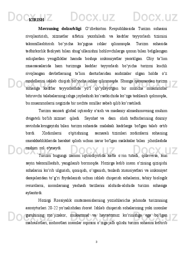 KIRISH 
Mavzuning   dolzarbligi :   O‘zbekiston   Respublikasida   Turizm   sohasini
rivojlantirish,   xizmatlar   sifatini   yaxshilash   va   kadrlar   tayyorlash   tizimini
takomillashtirish   bo‘yicha   ko‘pgina   ishlar   qilinmoqda.   Turizm   sohasida
tadbirkorlik faoliyati bilan shug‘ullanishni hohlovchilarga qonun bilan belgilangan
soliqlardan   yengilliklar   hamda   boshqa   imkoniyatlar   yaratilgan.   Oliy   ta’lim
muassasalarida   ham   turizmga   kadrlar   tayyorlash   bo‘yicha   turizmi   kuchli
rivojlangan   davlatlarning   ta’lim   dasturlaridan   andozalar   olgan   holda   o‘z
modellarini ishlab chiqish bo‘yicha ishlar qilinmoqda. Shunga qaramasdan turizm
sohasiga   kadrlar   tayyorlashda   yo‘l   qo‘yilayotgan   bir   muncha   muammolar
bitiruvchi talabalarning ishga joylashish ko‘rsatkichida ko‘zga tashlanib qolmoqda,
bu muammolarni negizida bir nechta omillar sabab qilib ko‘rsatiladi. 
Turizm   sanoati   global   iqtisodiy   o'sish   va  madaniy  almashinuvning   muhim
dvigateli   bo'lib   xizmat     qiladi.     Sayohat   va     dam     olish   tadbirlarining   doimiy
ravishda kengayishi bilan  turizm sohasida  malakali  kadrlarga  bo'lgan  talab  ortib
bordi.     Xodimlarni     o'qitishning     samarali   tizimlari   xodimlarni   sohaning
murakkabliklarida harakat  qilish uchun zarur  bo'lgan malakalar  bilan   jihozlashda
muhim  rol  o'ynaydi. 
Turizm   bugungi   zamon   iqtisodiyotida   katta   o`rin   tutadi,   qolaversa,   kun
sayin   takomillashib,   yangilanib   bormoqda.   Hozirga   kelib   inson   o‘zining   qiziqishi
sohalarini   ko‘rib  ulgurish,   qoniqish,   o‘rganish,   tanlash   xususiyatlari   va  imkoniyat
darajalaridan to‘g‘ri  foydalanish uchun ishlab chiqarish sohalarini, tabiiy biologik
resurslarni,   insonlarning   yashash   tarzlarini   alohida-alohida   turizm   sohasiga
aylantirdi. 
Hozirgi   Rossiyalik   mutaxassislarning   yozishlaricha   jahonda   turizmning
asosiyturlari 20-22 yo‘nalishdan iborat. Ishlab chiqarish sohalarining yoki insonlar
guruhining   mo‘jizakor,   mukammal   va   hayratomuz   ko‘rinishga   ega   bo‘lgan
mahsulotlari, inshootlari insonlar oqimini o‘ziga jalb qilishi turizm sohasini keltirib
3   