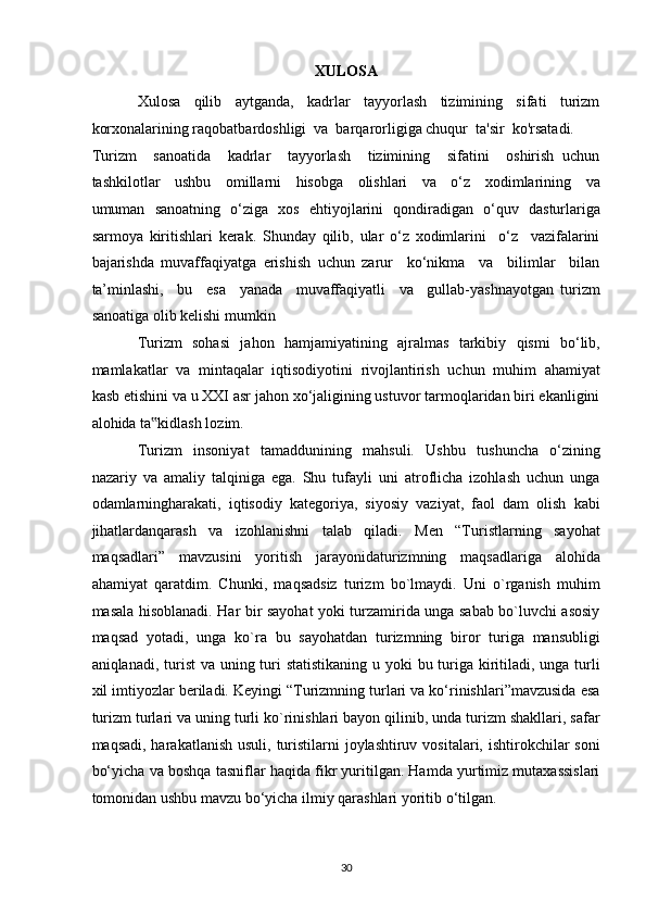 XULOSA 
Xulosa     qilib     aytganda,     kadrlar     tayyorlash     tizimining     sifati     turizm
korxonalarining raqobatbardoshligi  va  barqarorligiga chuqur  ta'sir  ko'rsatadi. 
Turizm     sanoatida     kadrlar     tayyorlash     tizimining     sifatini     oshirish   uchun
tashkilotlar     ushbu     omillarni     hisobga     olishlari     va     o‘z     xodimlarining     va
umuman   sanoatning   o‘ziga   xos   ehtiyojlarini   qondiradigan   o‘quv   dasturlariga
sarmoya   kiritishlari   kerak.   Shunday   qilib,   ular   o‘z   xodimlarini     o‘z     vazifalarini
bajarishda   muvaffaqiyatga   erishish   uchun   zarur     ko‘nikma     va     bilimlar     bilan
ta’minlashi,     bu     esa     yanada     muvaffaqiyatli     va     gullab-yashnayotgan   turizm
sanoatiga olib kelishi mumkin 
Turizm   sohasi   jahon   hamjamiyatining   ajralmas   tarkibiy   qismi   bo‘lib,
mamlakatlar   va   mintaqalar   iqtisodiyotini   rivojlantirish   uchun   muhim   ahamiyat
kasb etishini va u XXI asr jahon xo‘jaligining ustuvor tarmoqlaridan biri ekanligini
alohida ta kidlash lozim. ‟
Turizm   insoniyat   tamaddunining   mahsuli.   Ushbu   tushuncha   o‘zining
nazariy   va   amaliy   talqiniga   ega.   Shu   tufayli   uni   atroflicha   izohlash   uchun   unga
odamlarningharakati,   iqtisodiy   kategoriya,   siyosiy   vaziyat,   faol   dam   olish   kabi
jihatlardanqarash   va   izohlanishni   talab   qiladi.   Men   “Turistlarning   sayohat
maqsadlari”   mavzusini   yoritish   jarayonidaturizmning   maqsadlariga   alohida
ahamiyat   qaratdim.   Chunki,   maqsadsiz   turizm   bo`lmaydi.   Uni   o`rganish   muhim
masala hisoblanadi. Har bir sayohat yoki turzamirida unga sabab bo`luvchi asosiy
maqsad   yotadi,   unga   ko`ra   bu   sayohatdan   turizmning   biror   turiga   mansubligi
aniqlanadi, turist  va uning turi  statistikaning u yoki bu turiga kiritiladi, unga turli
xil imtiyozlar beriladi. Keyingi “Turizmning turlari va ko‘rinishlari”mavzusida esa
turizm turlari va uning turli ko`rinishlari bayon qilinib, unda turizm shakllari, safar
maqsadi, harakatlanish  usuli, turistilarni  joylashtiruv  vositalari, ishtirokchilar  soni
bo‘yicha va boshqa tasniflar haqida fikr yuritilgan. Hamda yurtimiz mutaxassislari
tomonidan ushbu mavzu bo‘yicha ilmiy qarashlari yoritib o‘tilgan. 
30   