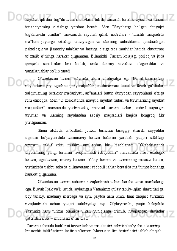 Sayohat qilishni tug diruvchi motivlarni bilish, samarali turistik siyosat va turizm‟
iqtisodiyotning   o‘sishiga   yordam   beradi.   Men   ”Sayohatga   bo'lgan   ehtiyojni
tug'diruvchi   omillar”   mavzusida   sayohat   qilish   motivlari   -   turistik   maqsadida
ma lum   joylarga   kelishga   undaydigan   va   ularning   xohishlarini   qondiradigan	
‟
psixologik   va   jismoniy   talablar   va   boshqa   o‘ziga   xos   motivlar   haqida   chuqurroq
to‘xtalib   o‘tishga   harakat   qilganman.   Bilamizki   Turizm   kelajagi   porloq   va   juda
qiziqarli   sohalardan   biri   bo‘lib,   unda   doimiy   ravishda   o‘zgarishlar   va
yangilanishlar bo‘lib turadi.  
O‘zbekiston   turizm   sohasida   ulkan   salohiyatga   ega.   Mamlakatimizdagi
noyob   tarixiy   yodgorliklar,   ziyoratgohlar,   xushmanzara   tabiat   va   fayzli   go‘shalar,
xalqimizning   betakror   madaniyati,   an analari   butun   dunyodan   sayyohlarni   o‘ziga	
‟
rom etmoqda. Men ”O‘zbekistonda mavjud sayohat turlari va turistlarning sayohat
maqsadlari”   mavzusida   yurtimizdagi   mavjud   turizm   turlari,   tashrif   buyurgan
turistlar   va   ularning   sayohatdan   asosiy   maqsadlari   haqida   kengroq   fikr
yuritganman. 
Shuni   alohida   ta kidlash   joizki,   turizmni   taraqqiy   ettirish,   sayyohlar	
‟
oqimini   ko‘paytirishda   zamonaviy   turizm   turlarini   yaratish,   yuqori   sifatdagi
xizmatni   taklif   etish   muhim   omillardan   biri   hisoblanadi.   “O‘zbekistonda
sayohatning   yangi   turlarini   rivojlantirish   istiqbollari”   mavzusida   men   ekologik
turizm,   agroturizm,   muzey   turizmi,   tibbiy   turizm   va   turizmning   maxsus   turlari,
yurtimizda ushbu sohada qilinayotgan istiqbolli ishlar borasida ma lumot berishga	
‟
harakat qilganman. 
O‘zbekiston   turizm   sohasini   rivojlantirish   uchun   barcha   zarur   manbalarga
ega. Buyuk Ipak yo‘li ustida joylashgan Vatanimiz qulay tabiiy-iqlim sharoitlariga,
boy   tarixiy,   madaniy   merosga   va   ayni   paytda   ham   ichki,   ham   xalqaro   turizmni
rivojlantirish   uchun   yuqori   salohiyatga   ega.   O‘ylaymanki,   yaqin   kelajakda
Yurtimiz   ham   turizm   olamida   ulkan   yutuqlarga   erishib,   rivojlangan   davlatlar
qatoridan shak – shubhasiz o‘rin oladi. 
 Turizm sohasida kadrlarni tayyorlash va malakasini oshirish bo’yicha o’zimning 
bir nechta takliflarimni keltirib o’taman. Maxsus ta’lim dasturlarini ishlab chiqish. 
31   