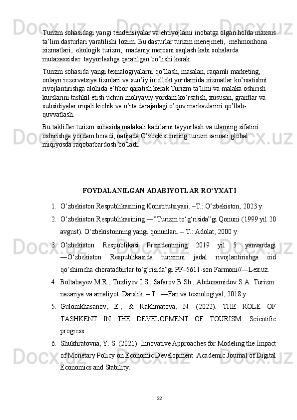Turizm sohasidagi yangi tendensiyalar va ehtiyojlarni inobatga olgan holda maxsus 
ta’lim dasturlari yaratilishi lozim. Bu dasturlar turizm menejmeti,  mehmonhona 
xizmatlari,  ekologik turizm,  madaniy merosni saqlash kabi sohalarda 
mutaxassislar  tayyorlashga qaratilgan bo’lishi kerak.
Turizm sohasida yangi texnalogiyalarni qo’llash, masalan, raqamli marketing, 
onlayn rezervatsiya tizmlari va sun’iy intellekt yordamida xizmatlar ko’rsatishni 
rivojlantirishga alohida e’tibor qaratish kerak.Turizm ta’limi va malaka oshirish 
kurslarini tashkil etish uchun moliyaviy yordam ko’rsatish, xususan, grantlar va 
subsidiyalar orqali kichik va o’rta darajadagi o’quv markazlarini qo’llab-
quvvatlash.
Bu takliflar turizm sohasida malakali kadrlarni tayyorlash va ularning sifatini 
oshirishga yordam beradi, natijada O’zbekistonning turizm sanoati global 
miqiyosda raqobatbardosh bo’ladi.
 
 
 
FOYDALANILGAN ADABIYOTLAR RO‘YXATI 
1. O‘zbekiston Respublikasining Konstitutsiyasi. –T.: O‘zbekiston, 2023 y. 
2. O‘zbekiston Respublikasining ―”Turizm to‘g‘risida”gi Qonuni (1999 yil 20
avgust).  O‘zbekistonning yangi qonunlari. – T.: Adolat, 2000 y. 
3. O‘zbekiston   Respublikasi   Prezidentining   2019   yil   5   yanvardagi
―O zbekiston   Respublikasida   turizmni   jadal   rivojlantirishga   oidʻ
qo shimcha choratadbirlar to g risida”gi PF–5611-son Farmoni//―Lex.uz. 	
ʻ ʻ ʻ
4. Boltabayev M.R., Tuxliyev I.S., Safarov B.Sh., Abduxamidov S.A. Turizm:
nazariya va amaliyot. Darslik. – T.: ―Fan va texnologiya , 2018 y. 	
‖
5. Gulomkhasanov,   E.,   &   Rakhmatova,   N.   (2022).   THE   ROLE   OF
TASHKENT   IN   THE   DEVELOPMENT   OF   TOURISM.   Scientific
progress. 
6. Shukhratovna, Y. S. (2021). Innovative Approaches for Modeling the Impact
of Monetary Policy on Economic Development.  Academic Journal of Digital
Economics and Stability. 
32   