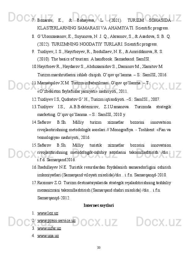 7. Bozarov,   E.,   &   Babayeva,   L.   (2021).   TURIZM   SOHASIDA
KLASTERLARNING SAMARASI VA AHAMIYATI.  Scientific progress.  
8. G’Ulomxasanov, E., Suyunova, N. J. Q., Akramov, S., & Asadova, S. B. Q.
(2022).  TURIZMNING NOODATIY TURLARI. Scientific progress. 
9. Tuxliyev, I. S., Hayitboyev, R., Ibodullaev, N. E., & Amriddinova, R. S. 
(2010). The basics of tourism: A handbook.  Samarkand: SamISI. 
10. Hayitboev R., Haydarov S., Abduxamidov S., Daminov M., Xamitov M. 
Turizm marshrutlarini ishlab chiqish. O‘quv qo‘lanma. – S.: SamISI, 2016. 
11. Mamatqulov X.M. Turizm infratuzilmasi. O‘quv qo‘llanma. – T.: 
«O‘zbekiston faylafuslar jamiyati» nashriyoti, 2011. 
12. Tuxliyev I.S, Qudratov G‘.H., Turizm iqtisodiyoti. –S.: SamISI., 2007. 
13. Tuxliyev   I.S.,   A.B.Bektemirov,   Z.I.Usmanova.   Turizmda   strategik
marketing.  O‘quv qo‘llanma. – S.: SamISI, 2010 y. 
14. Safarov   B.Sh.   Milliy   turizm   xizmatlar   bozorini   innovatsion
rivojlantirishning metodologik asoslari // Monografiya. - Toshkent: «Fan va
texnologiya» nashriyoti, 2016. 
15. Safarov   B.Sh.   Milliy   turistik   xizmatlar   bozorini   innovatsion
rivojlantirishning   metodologik-uslubiy   asoslarini   takomillashtirish   /dis...
i.f.d. Samarqand2016. 
16. Ibadullayev   N.E.  Turistik   resurslardan   foydalanish  samaradorligini   oshirish
imkoniyatlari (Samarqand viloyati misolida)/dis... i.f.n. Samarqanqd-2010. 
17. Raximov Z.O. Turizm destinatsiyalarida strategik rejalashtirishning tashkiliy
mexanizmini takomillashtirish (Samarqand shahri misolida) /dis... i.f.n. 
Samarqanqd-2012. 
Internet saytlari 
1. www.lex.uz     
2. www.press    -   service.uz     
3. www.mfer.uz     
4. www.uza.uz     
33   
